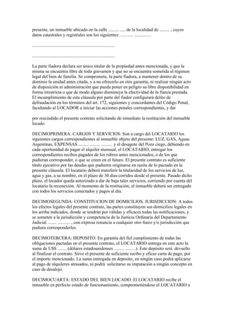 presente, un inmueble ubicado en la calle ......... ..... de la localidad de ......... , cuyos
datos catastrales y registrales son los siguientes: ........... ...............

.........................................................................

.........................................................................

La parte fiadora declara ser único titular de la propiedad antes mencionada, y que la
misma se encuentra libre de todo gravamen y que no se encuentra sometida al régimen
legal del bien de familia. Se compromete, la parte fiadora, a mantener dentro de su
dominio la unidad antes citada, y a no ofrecerlo en otra garantía, ni realizar ningún acto
de disposición ni administración que pueda poner en peligro su libre disponibilidad en
forma irrestricta o que de modo alguno disminuya la efectividad de la fianza prestada.
El incumplimiento de esta cláusula por parte del fiador configurará delito de
defraudación en los términos del art. 172, siguientes y concordantes del Código Penal,
facultando al LOCADOR a iniciar las acciones penales correspondientes, y dar

por rescindido el presente contrato solicitando de inmediato la restitución del inmueble
locado.

DECIMOPRIMERA: CARGOS Y SERVICIOS: Son a cargo del LOCATARIO los
siguientes cargos correspondientes al inmueble objeto del presente: LUZ, GAS, Aguas
Argentinas, EXPENSAS ......... ......... .......... y el desagote del Pozo ciego, debiendo en
cada oportunidad de pagar el alquiler mensual, el LOCATARIO, entregar los
correspondientes recibos pagados de los rubros antes mencionados, o de los que
pudieran corresponder, o que se creen en el futuro. El presente contrato es suficiente
título ejecutivo por las deudas que pudieren originarse en razón de lo pactado en la
presente cláusula. El locatario deberá transferir la titularidad de los servicios de luz,
agua y gas, a su nombre, en el plazo de 30 días corridos desde el presente. Pasado dicho
plazo, el locador queda autorizado a dar de baja tales servicios, corriendo por cuenta del
locatario la reconexión. Al momento de la restitución, el inmueble deberá ser entregado
con todos los servicios conectados y pagos al día.

DECIMOSEGUNDA: CONSTITUCION DE DOMICILIOS. JURISDICCION: A todos
los efectos legales del presente contrato, las partes constituyen sus domicilios legales en
los arriba indicados, donde se tendrán por válidas y eficaces todas las notificaciones, y
se someten a la jurisdicción y competencia de la Justicia Ordinaria del Departamento
Judicial ........ ........... , con expresa renuncia a cualquier otro fuero y/o jurisdicción que
pudiera corresponderles.

DECIMOTERCERA: DEPOSITO: En garantía del fiel cumplimiento de todas las
obligaciones pactadas en el presente contrato, el LOCATARIO entrega en este acto la
suma de U$S ........ (dólares estadounidenses ......... .........). Este depósito será devuelto
al finalizar el contrato. Sirve el presente de suficiente recibo y eficaz carta de pago, por
el importe mencionado. La suma entregada en deposito, en ningún caso podrá aplicarse
al pago de alquileres atrasados, ni podrá solicitarse su imputación a ningún concepto en
caso de desalojo.

DECIMOCUARTA: ESTADO DEL BIEN LOCADO: El LOCATARIO recibe el
inmueble en perfecto estado de funcionamiento, comprometiéndose el LOCATARIO a
 