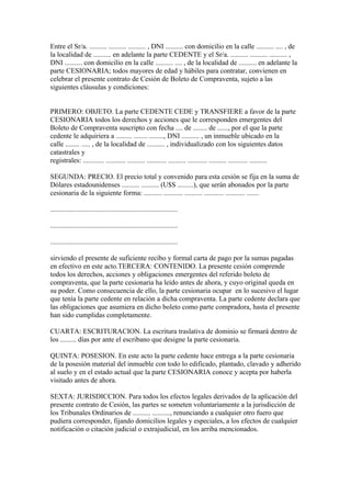 Entre el Sr/a. .......... .......... .......... , DNI .......... con domicilio en la calle .......... .... , de
la localidad de .......... en adelante la parte CEDENTE y el Sr/a. .......... .......... .......... ,
DNI .......... con domicilio en la calle .......... .... , de la localidad de .......... en adelante la
parte CESIONARIA; todos mayores de edad y hábiles para contratar, convienen en
celebrar el presente contrato de Cesión de Boleto de Compraventa, sujeto a las
siguientes cláusulas y condiciones:


PRIMERO: OBJETO. La parte CEDENTE CEDE y TRANSFIERE a favor de la parte
CESIONARIA todos los derechos y acciones que le corresponden emergentes del
Boleto de Compraventa suscripto con fecha .... de ........ de ......, por el que la parte
cedente le adquiriera a ......... ........ ........, DNI .......... , un inmueble ubicado en la
calle ........ ..... , de la localidad de .......... , individualizado con los siguientes datos
catastrales y
registrales: ............ ........... .......... ........... .......... ........... .......... ........... ..........

SEGUNDA: PRECIO. El precio total y convenido para esta cesión se fija en la suma de
Dólares estadounidenses .......... .......... (U$S .........), que serán abonados por la parte
cesionaria de la siguiente forma: .......... ........... .......... ........... ........... .......

........................................................................

........................................................................

........................................................................

sirviendo el presente de suficiente recibo y formal carta de pago por la sumas pagadas
en efectivo en este acto.TERCERA: CONTENIDO. La presente cesión comprende
todos los derechos, acciones y obligaciones emergentes del referido boleto de
compraventa, que la parte cesionaria ha leído antes de ahora, y cuyo original queda en
su poder. Como consecuencia de ello, la parte cesionaria ocupar en lo sucesivo el lugar
que tenía la parte cedente en relación a dicha compraventa. La parte cedente declara que
las obligaciones que asumiera en dicho boleto como parte compradora, hasta el presente
han sido cumplidas completamente.

CUARTA: ESCRITURACION. La escritura traslativa de dominio se firmará dentro de
los ......... días por ante el escribano que designe la parte cesionaria.

QUINTA: POSESION. En este acto la parte cedente hace entrega a la parte cesionaria
de la posesión material del inmueble con todo lo edificado, plantado, clavado y adherido
al suelo y en el estado actual que la parte CESIONARIA conoce y acepta por haberla
visitado antes de ahora.

SEXTA: JURISDICCION. Para todos los efectos legales derivados de la aplicación del
presente contrato de Cesión, las partes se someten voluntariamente a la jurisdicción de
los Tribunales Ordinarios de .......... .........., renunciando a cualquier otro fuero que
pudiera corresponder, fijando domicilios legales y especiales, a los efectos de cualquier
notificación o citación judicial o extrajudicial, en los arriba mencionados.
 