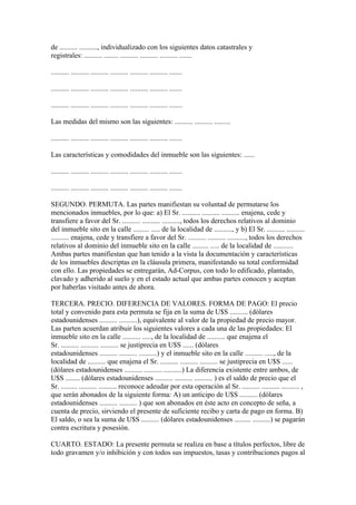 de .......... .........., individualizado con los siguientes datos catastrales y
registrales: .......... ........ .......... .......... .......... .......

.......... .......... .......... .......... .......... .......... .......

.......... .......... .......... .......... .......... .......... .......

.......... .......... .......... .......... .......... .......... .......

Las medidas del mismo son las siguientes: .......... .......... .........

.......... .......... .......... .......... .......... .......... .......

Las características y comodidades del inmueble son las siguientes: ......

.......... .......... .......... .......... .......... .......... .......

.......... .......... .......... .......... .......... .......... .......

SEGUNDO. PERMUTA. Las partes manifiestan su voluntad de permutarse los
mencionados inmuebles, por lo que: a) El Sr. .......... .......... .......... enajena, cede y
transfiere a favor del Sr. .......... .......... .........., todos los derechos relativos al dominio
del inmueble sito en la calle ......... ..... de la localidad de .........., y b) El Sr. .......... ..........
.......... enajena, cede y transfiere a favor del Sr. .......... .......... .........., todos los derechos
relativos al dominio del inmueble sito en la calle ......... ..... de la localidad de ...........
Ambas partes manifiestan que han tenido a la vista la documentación y características
de los inmuebles descriptas en la cláusula primera, manifestando su total conformidad
con ello. Las propiedades se entregarán, Ad-Corpus, con todo lo edificado, plantado,
clavado y adherido al suelo y en el estado actual que ambas partes conocen y aceptan
por haberlas visitado antes de ahora.

TERCERA. PRECIO. DIFERENCIA DE VALORES. FORMA DE PAGO: El precio
total y convenido para esta permuta se fija en la suma de U$S .......... (dólares
estadounidenses .......... ..........), equivalente al valor de la propiedad de precio mayor.
Las parten acuerdan atribuir los siguientes valores a cada una de las propiedades: El
inmueble sito en la calle .......... ....., de la localidad de .......... que enajena el
Sr. .......... .......... .......... se justiprecia en U$S ...... (dólares
estadounidenses .......... .......... ..........) y el inmueble sito en la calle .......... ....., de la
localidad de .......... que enajena el Sr. .......... .......... .......... se justiprecia en U$S ......
(dólares estadounidenses .......... .......... ..........) La diferencia existente entre ambos, de
U$S ........ (dólares estadounidenses .......... .......... .......... ) es el saldo de precio que el
Sr. ......... .......... .......... reconoce adeudar por esta operación al Sr. .......... .......... .......... ,
que serán abonados de la siguiente forma: A) un anticipo de U$S .......... (dólares
estadounidenses .......... .......... ) que son abonados en éste acto en concepto de seña, a
cuenta de precio, sirviendo el presente de suficiente recibo y carta de pago en forma. B)
El saldo, o sea la suma de U$S .......... (dólares estadounidenses ......... ..........) se pagarán
contra escritura y posesión.

CUARTO. ESTADO: La presente permuta se realiza en base a títulos perfectos, libre de
todo gravamen y/o inhibición y con todos sus impuestos, tasas y contribuciones pagos al
 
