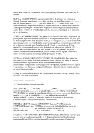 día de la escrituración y/o posesión, libre de ocupantes y/o intrusos y sin oposición de
terceros.

QUINTA. ESCRITURACION: La escritura traslativa de dominio por permuta se
firmará dentro de los próximos .......... días corridos, por ante el escribano ......... .......... ,
con oficinas en la calle .......... ..... , de la localidad de .......... , quién deber citar
fehacientemente a las partes con cinco (5) días de antelación al acto de la escrituración.
Ambas partes se obligan a presentar los respectivos títulos originales en la escribanía
dentro de las 48 horas de firmado el presente. La posesión se entregará en el momento
de la escrituración.

SEXTA. PACTO COMISORIO: Esta operación es firme e irrevocable y ninguna de las
partes podrá dejarla sin efecto si no mediare el incumplimiento de la otra. La parte que
no diere cumplimiento, dará derecho a la otra, a su sola opción, a: A) Dejar sin efecto la
presente operación, con pérdida de los importes entregados, u obligación de devolución
de su duplo, según cuál parte fuera la remisa; B) Exigir el cumplimiento de ésta
operación, en cuyo caso la parte remisa deberá abonar a la otra una multa de U$S ..........
diarios, por cada día de demora. En ambos casos la mora se producirá de pleno
derecho, sin necesidad de interpelación judicial o extra-judicial alguna, subsistiendo
ambas opciones mientras no se haya optado por alguna de ellas.

SEPTIMA. JURISDICCION. CONSTITUCION DE DOMICILIOS: Para todos los
efectos legales derivados de la aplicación del presente contrato, las partes se someten
voluntariamente a la jurisdicción de los Tribunales Ordinarios de .......... .......... ,
renunciando a cualquier otro fuero que pudiera corresponder, fijando domicilios legales
y especiales, a los efectos de cualquier notificación o citación judicial o extra-judicial,
en los arriba mencionados.

Leída y de conformidad se firman dos ejemplares de un mismo tenor y a un solo efecto,
retirando cada parte su ejemplar.

.......... .......... .......... ..........

32. Transferencia de fondo de comercio.

En la Ciudad de ............, con fecha ...... ......... ......, el Sr/a. ......... ......... .........., con
domicilio en la calle ......... .... de la localidad de .......... , en adelante denominado el
"VENDEDOR" por una parte, y por la otra el Sr/a. ......... ......... .........., con domicilio en
la calle ......... .... de la localidad de .......... , en adelante denominado el
"COMPRADOR", celebran el presente Contrato de Transferencia de Fondo de
Comercio sujeto a las siguientes cláusulas y condiciones:

PRIMERA. OBJETO: La parte VENDEDORA dice que: VENDE y la parte
COMPRADORA dice que: COMPRA, un negocio de titularidad de la primera, del
rubro .......... .......... .......... , que gira bajo el nombre de fantasía de .......... .......... ,
ubicado en la calle .......... .... , de la localidad de .......... , Partido de .......... ..........

SEGUNDA: CONTENIDO DEL FONDO DE COMERCIO. El fondo de comercio que
por este acto se transfiere comprende: a) El derecho al alquiler del local donde se
encuentra ubicado; b) Las mercaderías muebles y útiles que se especifican en el
 