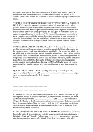 inventario anexo que se firma junto al presente; c) El derecho al nombre comercial
mencionado en la anterior cláusula; d) El derecho a la clientela del mismo; e) El
derecho a transferir a nombre del adquirente la habilitación municipal y los servicios del
mismo.

TERCERO: CONCEPTOS EXCLUIDOS DE ESTA TRANSFERENCIA. ALQUILER
DEL LOCAL. No se incluyen en esta transferencia ni el contrato de alquiler, ni su
garantía, ni la inscripción impositiva de ninguno de los tributos que se encuentran a
nombre del vendedor. Queda expresamente aclarado que el comprador deberá realizar
nuevo contrato de locación con el propietario del local, para el cual deberá reunir los
requisitos que se le exijan, "a satisfacción" del titular del inmueble, no asumienDo la
parte vendedora responsabilidad alquna al respecto. Asimismo se hace constar que el
vendedor dará su baja en todas las inscripciones tributarias que actualmente tiene,
debiendo el comprador dar su respectiva alta, y emitir sus propias facturas/ recibos
oficiales.

CUARTO: TITULARIDAD. ESTADO. El vendedor declara ser el único titular de la
explotación comercial que por esta acto se enajena, estando habilitado el comercio por
las normas vigentes, en el rubro adecuado a su actividad. La documentación relativa a
tal habilitación se entrega en este acto al comprador, a sus efectos. Hace constar también
que sobre el fondo de comercio no pesan sumarios, multas ni infracciones pendientes de
ningún tipo. Esta venta se realiza libre de todo gravamen e inhibición, con los impuestos
pagos hasta el día de la fecha. Las deudas de la explotación comercial que puedan
existir quedan a cargo del vendedor. La parte COMPRADORA ha tenido a la vista la
documentación y los objetos antes descriptos, manifestando su total conformidad con
ello.

QUINTA. PRECIO. FORMA DE PAGO: El precio total y convenido para esta
operación se fija en la suma de U$S .......... (dólares estadounidenses .......... ..........) que
serán abonados por el comprador de la siguiente
forma: .......... .......... .......... .......... ...........

.......... .......... .......... ......... .......... .......... .......

.......... .......... .......... ......... .......... .......... .......

.......... .......... .......... ......... .......... .......... .......

La posesión del fondo de comercio se entrega en este acto. La suma antes indicada que
el comprador entrega en este acto en efectivo, queda en carácter de depósito, en poder
del Martillero interviniente, Sr. .......... .......... .......... , DNI .......... , Matriculado en el
Colegio de Martilleros del Departamento Judicial .......... .......... con el número ........... Si
luego de vencido el plazo fijado por el art. 44 de la ley 11687 no mediare oposición de
venta, el mismo será entregado al vendedor por el martillero, previa deducción de las
reclamaciones y pagos efectuados.

SEXTA. JURISDICCION. CONSTITUCION DE DOMICILIOS: Para todos los efectos
legales derivados de la aplicación del contrato, las partes se someten voluntariamente a
la jurisdicción de los Tribunales Ordinarios de .......... .......... , renunciando a cualquier
otro fuero que pudiera corresponder, fijando domicilios legales y especiales, a los
 