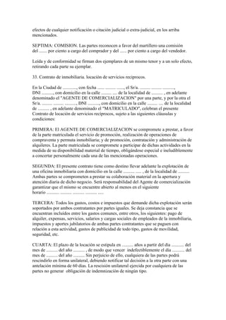 efectos de cualquier notificación o citación judicial o extra-judicial, en los arriba
mencionados.

SEPTIMA: COMISION. Las partes reconocen a favor del martillero una comisión
del ....... por ciento a cargo del comprador y del ...... por ciento a cargo del vendedor.

Leída y de conformidad se firman dos ejemplares de un mismo tenor y a un solo efecto,
retirando cada parte su ejemplar.

33. Contrato de inmobiliaria. locación de servicios reciprocos.

En la Ciudad de ............, con fecha ...... ......... ......, el Sr/a. ......... ......... ..........,
DNI .........., con domicilio en la calle ......... .... de la localidad de .......... , en adelante
denominado el "AGENTE DE COMERCIALIZACION" por una parte, y por la otra el
Sr/a. ......... ......... .........., DNI .........., con domicilio en la calle ......... .... de la localidad
de .......... , en adelante denominado el "MATRICULADO", celebran el presente
Contrato de locación de servicios recíprocos, sujeto a las siguientes cláusulas y
condiciones:

PRIMERA: El AGENTE DE COMERCIALIZACION se compromete a prestar, a favor
de la parte matriculada el servicio de promoción, realización de operaciones de
compraventa y permuta inmobiliaria; y de promoción, contratación y administración de
alquileres. La parte matriculada se compromete a participar de dichas actividades en la
medida de su disponibilidad material de tiempo, obligándose especial e ineludiblemente
a concertar personalmente cada una de las mencionadas operaciones.

SEGUNDA: El presente contrato tiene como destino llevar adelante la explotación de
una oficina inmobiliaria con domicilio en la calle .......... ..... , de la localidad de ..........
Ambas partes se comprometen a prestar su colaboración material en la apertura y
atención diaria de dicho negocio. Será responsabilidad del Agente de comercialización
garantizar que el mismo se encuentre abierto al menos en el siguiente
horario ........... .......... .......... .......... .....

TERCERA: Todos los gastos, costos e impuestos que demande dicha explotación serán
soportados por ambos contratantes por partes iguales. Se deja constancia que se
encuentran incluídos entre los gastos comunes, entre otros, los siguientes: pago de
alquiler, expensas, servicios, salarios y cargas sociales de empleados de la inmobiliaria,
impuestos y aportes jubilatorios de ambas partes contratantes que se paguen con
relación a esta actividad, gastos de publicidad de todo tipo, gastos de movilidad,
seguridad, etc.

CUARTA: El plazo de la locación se estipula en .......... años a partir del día ........... del
mes de .......... del año .......... , de modo que vencer indefectiblemente el día ........... del
mes de .......... del año .......... Sin perjuicio de ello, cualquiera de las partes podrá
rescindirlo en forma unilateral, debiendo notificar tal decisión a la otra parte con una
antelación mínima de 60 días. La rescisión unilateral ejercida por cualquiera de las
partes no generar obligación de indemnización de ningún tipo.
 