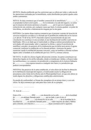 QUINTA: Queda establecido que las comisiones que se cobren por todas y cada una de
las operaciones realizadas por la inmobiliaria, serán distribuidas por partes iguales entre
ambas contratantes.

SEXTA: Se deja constancia que el nombre comercial de la inmobiliaria ".......... .........." ,
es propiedad exclusiva de la parte ......... En lo referente a la sede del negocio, se aclara
que la tenencia del mismo pertenece a la parte .......... , por lo que en el supuesto de
extinción de este contrato, por cualquier causa que fuere, la misma quedará en poder de
ésta última, sin derecho a indemnización ninguna por la otra parte.

SEPTIMA: Las partes dejan expresa constancia que el presente contrato de locación de
servicios recíprocos en nada se ve afectado por la prohibición establecida en los incisos
j y k del art. 53 de la ley 10.973; haciendo expreso reconocimiento de que esta
vinculación no constituye ni una sociedad, ni una facilitación del nombre a persona no
habilitadas. Ello es así dado que el matriculado se obliga a realizar personalmente las
actividades allí mencionadas: abrir y regentear la oficina, y ejercer la profesión de
martillero/ corredor; sin perjuicio de la colaboración que en dicha tarea preste el agente
comercial, conforme lo establecido en la cláusula primera. Asimismo las partes
renuncian a pedir la nulidad del presente convenio, como así también a efectuar reclamo
alguno entre sí fundado en lo establecido por la le 10.973 y normas conexas.

OCTAVA: A todos los efectos legales del presente contrato, las partes constituyen sus
domicilios legales en los arriba indicados, donde se tendrán por válidas y eficaces todas
las notificaciones, y se someten a la jurisdicción y competencia de la Justicia Ordinaria
de .......... .......... , con expresa renuncia a cualquier otro fuero y/o jurisdicción que
pudiera corresponderles.

NOVENA: Sin perjuicio de lo antes establecido, al solo efecto de facilitar la obtención
de la habilitación municipal del negocio, el matriculado asume la obligación de
presentarse como titular de la oficina ante la Municipalidad local, sin que esto afecte en
modo alguno los derechos y obligaciones establecidos anteriormente.

En prueba de conformidad, se firman dos ejemplares de un mismo tenor y a un solo
efecto. Se deja constancia que cada parte hace retiro de su ejemplar.

.......... .......... .......... ..........

34. Acta de ................

Entre el Sr. ......... ......... , DNI ........., con domicilio en la calle ......... .... de la localidad
de ..........., en adelante llamado parte ........... por un lado, y por el otro el
Sr. .......... ........., DNI .........., con domicilio en la calle ......... ...., de la localidad de la
localidad de ........., en adelante llamado parte .........; todos mayores de edad y hábiles
para contratar, con relación a .......... ......... ......., dejan constancia de lo siguiente:

........................................................................

........................................................................

........................................................................
 