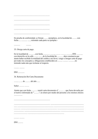 ........................................................................

........................................................................

........................................................................

........................................................................

........................................................................

En prueba de conformidad, se firman ........ ejemplares, en la localidad de ......... con
fecha .... ............ ....., retirando cada parte su ejemplar.-

............            ..........

35. Otorga carta de pago.

En la localidad de .......... , con fecha ............. ........., .......... .......... .........., DNI ...........,
con domicilio en la calle ......... ..... , de la localidad de .......... , dejo constancia que
atento haber recibido la totalidad del crédito a mi favor, vengo a otorgar carta de pago
por todos los conceptos y obligaciones establecidos en .......... .......... .......... , no
teniendo nada más que reclamar al respecto.

.......... ..........

DNI .............

36. Reiteración De Carta Documento

.......... , .... de .......... del año ......

Señor .......... .........

Atento que con fecha ............ remití carta documento nº .......... .. que fuera devuelta por
el motivo informado de "..........", la reitero por medio del presente a los mismos efectos:
.................

.........................................................................

......................................................................... ...................................................................
...... ......................................................................... ............................................................
............. ......................................................................... .....................................................
.................... ......................................................................... ..............................................
........................... .........................................................................

.......... ..........

DNI ..........
 