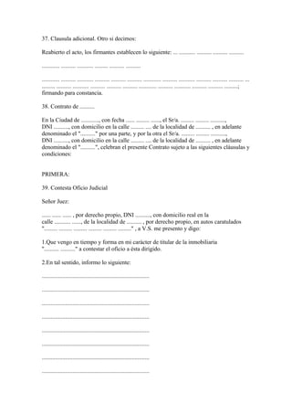 37. Clausula adicional. Otro si decimos:

Reabierto el acto, los firmantes establecen lo siguiente: ... ........... .......... .......... ..........

............ .......... ........... ......... .......... ..........

............ .......... ........... .......... .......... .......... ............ .......... ........... .......... .......... .......... ...
......... .......... ........... .......... .......... .......... ............ .......... ........... .......... .......... .........;
firmando para constancia.

38. Contrato de ..........

En la Ciudad de ............, con fecha ...... ......... ......, el Sr/a. ......... ......... ..........,
DNI .........., con domicilio en la calle ......... .... de la localidad de .......... , en adelante
denominado el ".........." por una parte, y por la otra el Sr/a. ......... ......... ..........,
DNI .........., con domicilio en la calle ......... .... de la localidad de .......... , en adelante
denominado el "..........", celebran el presente Contrato sujeto a las siguientes cláusulas y
condiciones:


PRIMERA:

39. Contesta Oficio Judicial

Señor Juez:

...... ...... ...... , por derecho propio, DNI .........., con domicilio real en la
calle ........... ......, de la localidad de .......... , por derecho propio, en autos caratulados
"......... ......... ......... ......... ......... ........." , a V.S. me presento y digo:

1.Que vengo en tiempo y forma en mi carácter de titular de la inmobiliaria
".......... .........." a contestar el oficio a ésta dirigido.

2.En tal sentido, informo lo siguiente:

.........................................................................

.........................................................................

.........................................................................

.........................................................................

.........................................................................

.........................................................................

.........................................................................

.........................................................................
 