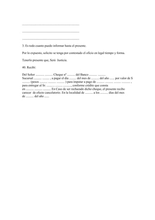 .........................................................................

.........................................................................

.........................................................................

3. Es todo cuanto puedo informar hasta el presente.

Por lo expuesto, solicito se tenga por contestado el oficio en legal tiempo y forma.

Tenerlo presente que, Será Justicia.

40. Recibi:

Del Señor ........... .......... Cheque nº .......... del Banco .......... ..........
Sucursal .......... ......... , a pagar el día ......... del mes de .......... del año ...... por valor de $
.......... (pesos .......... .......... .......... ) para imputar a pago de .......... .......... ......... ........... ,
para entregar al Sr. .......... ......... .........., conforme crédito que consta
en .......... .......... .......... En Caso de ser rechazado dicho cheque, el presente recibo
carecer de efecto cancelatorio. En la localidad de .......... a los .......... días del mes
de .......... del año ......
 