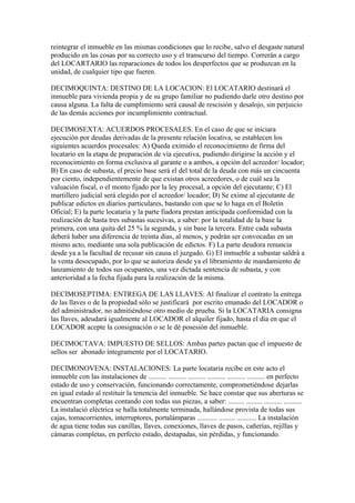 reintegrar el inmueble en las mismas condiciones que lo recibe, salvo el desgaste natural
producido en las cosas por su correcto uso y el transcurso del tiempo. Correrán a cargo
del LOCARTARIO las reparaciones de todos los desperfectos que se produzcan en la
unidad, de cualquier tipo que fueren.

DECIMOQUINTA: DESTINO DE LA LOCACION: El LOCATARIO destinará el
inmueble para vivienda propia y de su grupo familiar no pudiendo darle otro destino por
causa alguna. La falta de cumplimiento será causal de rescisión y desalojo, sin perjuicio
de las demás acciones por incumplimiento contractual.

DECIMOSEXTA: ACUERDOS PROCESALES. En el caso de que se iniciara
ejecución por deudas derivadas de la presente relación locativa, se establecen los
siguientes acuerdos procesales: A) Queda eximido el reconocimiento de firma del
locatario en la etapa de preparación de vía ejecutiva, pudiendo dirigirse la acción y el
reconocimiento en forma exclusiva al garante o a ambos, a opción del acreedor/ locador;
B) En caso de subasta, el precio base será el del total de la deuda con más un cincuenta
por ciento, independientemente de que existan otros acreedores, o de cuál sea la
valuación fiscal, o el monto fijado por la ley procesal, a opción del ejecutante; C) El
martillero judicial será elegido por el acreedor/ locador; D) Se exime al ejecutante de
publicar edictos en diarios particulares, bastando con que se lo haga en el Boletín
Oficial; E) la parte locataria y la parte fiadora prestan anticipada conformidad con la
realización de hasta tres subastas sucesivas, a saber: por la totalidad de la base la
primera, con una quita del 25 % la segunda, y sin base la tercera. Entre cada subasta
deberá haber una diferencia de treinta días, al menos, y podrán ser convocadas en un
mismo acto, mediante una sola publicación de edictos. F) La parte deudora renuncia
desde ya a la facultad de recusar sin causa el juzgado. G) El inmueble a subastar saldrá a
la venta desocupado, por lo que se autoriza desde ya el libramiento de mandamiento de
lanzamiento de todos sus ocupantes, una vez dictada sentencia de subasta, y con
anterioridad a la fecha fijada para la realización de la misma.

DECIMOSEPTIMA: ENTREGA DE LAS LLAVES: Al finalizar el contrato la entrega
de las llaves o de la propiedad sólo se justificará por escrito emanado del LOCADOR o
del administrador, no admitiéndose otro medio de prueba. Si la LOCATARIA consigna
las llaves, adeudará igualmente al LOCADOR el alquiler fijado, hasta el día en que el
LOCADOR acepte la consignación o se le dé posesión del inmueble.

DECIMOCTAVA: IMPUESTO DE SELLOS: Ambas partes pactan que el impuesto de
sellos ser abonado íntegramente por el LOCATARIO.

DECIMONOVENA: INSTALACIONES: La parte locataria recibe en este acto el
inmueble con las instalaciones de .......... .......... .......... .......... .......... .......... en perfecto
estado de uso y conservación, funcionando correctamente, comprometiéndose dejarlas
en igual estado al restituir la tenencia del inmueble. Se hace constar que sus aberturas se
encuentran completas contando con todas sus piezas, a saber: ......... ......... .......... ..........
La instalació eléctrica se halla totalmente terminada, hallándose provista de todas sus
cajas, tomacorrientes, interruptores, portalámparas ........... ......... ........... La instalación
de agua tiene todas sus canillas, llaves, conexiones, llaves de pasos, cañerías, rejillas y
cámaras completas, en perfecto estado, destapadas, sin pérdidas, y funcionando.
 