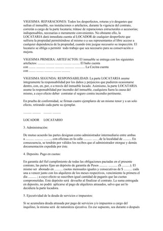 VIGESIMA: REPARACIONES: Todos los desperfectos, roturas y/o desgastes que
sufran el inmueble, sus instalaciones o artefactos, durante la vigencia del contrato,
correrán a cargo de la parte locataria; trátase de reparaciones estructurales o accesorias;
indispensables, necesarias o meramente convenientes. No obstante ello, la
LOCATARIA dará inmediata cuenta al LOCADOR de cualquier desperfecto que
sufriera la propiedad permitiéndose al mismo o a sus representantes el libre acceso a
cualquier dependencia de la propiedad, cuando éste juzgue necesario su inspección. El
locatario se obliga a permitir todo trabajo que sea necesario para su conservación o
mejora.

VIGESIMA PRIMERA: ARTEFACTOS: El inmueble se entrega con los siguientes
artefactos: ......... .......... ......... .......... ......... El baño cuenta
con ........ ........... .......... ........... ........... ............ La Cocina cuenta
con ........ ......... .......... ......... ..........

VIGESIMA SEGUNDA: RESPONSABILIDAD. La parte LOCATARIA asume
íntegramente la responsabilidad por los daños y perjuicios que pudieren ocasionarse
dentro, con, en, por, o a través del inmueble locado. Asimismo, la parte LOCATARIA
asume la responsabilidad por incendio del inmueble, cualquiera fuera la causa del
mismo, a cuyo efecto deber contratar el seguro contra incendio pertinente.

En prueba de conformidad, se firman cuatro ejemplares de un mismo tenor y a un solo
efecto, retirando cada parte su ejemplar.

.......... .......... .......... ..........

LOCADOR                LOCATARIO

3. Administración:

De mutuo acuerdo las partes designan como administrador intermediario entre ambas
a .......... .......... ........., con oficinas en la calle .......... ..... , de la localidad de .......... En
consecuencia, se tendrán por válidos los recibos que el administrador otorgue y demás
documentación expedida por éste.

4. Deposito. Pago en cuotas:

En garantía del fiel cumplimiento de todas las obligaciones pactadas en el presente
contrato, las partes fijan un depósito de garantía de Pesos .......... ........... ($ ..........). El
mismo ser abonado en .......... cuotas mensuales iguales y consecutivas de $ .......... cada
una a vencer junto con los alquileres de los meses respectivos, vencimiento la primera el
día .......... ; a cuyo efecto se suscriben igual cantidad de pagarés que las cuotas
comprometidas. Este depósito será devuelto al finalizar el contrato. La suma entregada
en deposito, no podrá aplicarse al pago de alquileres atrasados, salvo que así lo
decidiera la parte locadora.

5. Ejecutividad de la deuda de servicios e impuestos:

Si se acumulara deuda atrasada por pago de servicios y/o impuestos a cargo del
inquilino, la misma será de naturaleza ejecutiva. En ese supuesto, sea durante o después
 