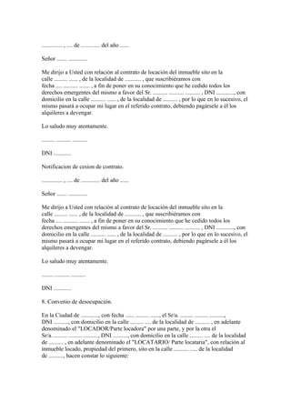 .............. , .... de ............. del año ......

Señor ....... .............

Me dirijo a Usted con relación al contrato de locación del inmueble sito en la
calle ......... ...... , de la localidad de ........... , que suscribiéramos con
fecha .... .......... ....... , a fin de poner en su conocimiento que he cedido todos los
derechos emergentes del mismo a favor del Sr. .......... .......... .......... , DNI ............, con
domicilio en la calle .......... ...... , de la localidad de .......... , por lo que en lo sucesivo, el
mismo pasará a ocupar mi lugar en el referido contrato, debiendo pagársele a él los
alquileres a devengar.

Lo saludo muy atentamente.

......... .......... ..........

DNI ............

Notificacion de cesion de contrato.

.............. , .... de ............. del año ......

Señor ....... .............

Me dirijo a Usted con relación al contrato de locación del inmueble sito en la
calle ......... ...... , de la localidad de ........... , que suscribiéramos con
fecha .... .......... ....... , a fin de poner en su conocimiento que he cedido todos los
derechos emergentes del mismo a favor del Sr. .......... .......... .......... , DNI ............, con
domicilio en la calle .......... ...... , de la localidad de .......... , por lo que en lo sucesivo, el
mismo pasará a ocupar mi lugar en el referido contrato, debiendo pagársele a él los
alquileres a devengar.

Lo saludo muy atentamente.

........ .......... ..........

DNI ............

8. Convenio de desocupación.

En la Ciudad de ............, con fecha ...... ......... ......, el Sr/a. ......... ......... ..........,
DNI .........., con domicilio en la calle ......... .... de la localidad de .......... , en adelante
denominado el "LOCADOR/Parte locadora" por una parte, y por la otra el
Sr/a. ......... ......... .........., DNI .........., con domicilio en la calle ......... .... de la localidad
de .......... , en adelante denominado el "LOCATARIO/ Parte locataria", con relación al
inmueble locado, propiedad del primero, sito en la calle .......... ..... de la localidad
de .........., hacen constar lo siguiente:
 
