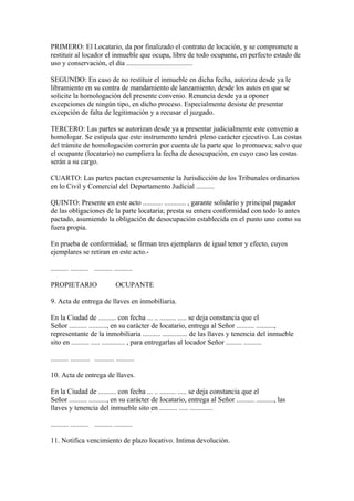 PRIMERO: El Locatario, da por finalizado el contrato de locación, y se compromete a
restituir al locador el inmueble que ocupa, libre de todo ocupante, en perfecto estado de
uso y conservación, el día .....................................

SEGUNDO: En caso de no restituir el inmueble en dicha fecha, autoriza desde ya le
libramiento en su contra de mandamiento de lanzamiento, desde los autos en que se
solicite la homologación del presente convenio. Renuncia desde ya a oponer
excepciones de ningún tipo, en dicho proceso. Especialmente desiste de presentar
excepción de falta de legitimación y a recusar el juzgado.

TERCERO: Las partes se autorizan desde ya a presentar judicialmente este convenio a
homologar. Se estipula que este instrumento tendrá pleno carácter ejecutivo. Las costas
del trámite de homologación correrán por cuenta de la parte que lo promueva; salvo que
el ocupante (locatario) no cumpliera la fecha de desocupación, en cuyo caso las costas
serán a su cargo.

CUARTO: Las partes pactan expresamente la Jurisdicción de los Tribunales ordinarios
en lo Civil y Comercial del Departamento Judicial ..........

QUINTO: Presente en este acto ........... ............ , garante solidario y principal pagador
de las obligaciones de la parte locataria; presta su entera conformidad con todo lo antes
pactado, asumiendo la obligación de desocupación establecida en el punto uno como su
fuera propia.

En prueba de conformidad, se firman tres ejemplares de igual tenor y efecto, cuyos
ejemplares se retiran en este acto.-

.......... .......... .......... ..........

PROPIETARIO                        OCUPANTE

9. Acta de entrega de llaves en inmobiliaria.

En la Ciudad de .......... con fecha ... .. ......... ..... se deja constancia que el
Señor .......... .........., en su carácter de locatario, entrega al Señor .......... ..........,
representante de la inmobiliaria .......... .............. de las llaves y tenencia del inmueble
sito en .......... ..... ............. , para entregarlas al locador Señor ......... ..........

.......... ........... ........... ..........

10. Acta de entrega de llaves.

En la Ciudad de .......... con fecha ... .. ......... ..... se deja constancia que el
Señor .......... .........., en su carácter de locatario, entrega al Señor .......... .........., las
llaves y tenencia del inmueble sito en .......... ..... .............

.......... .......... .......... ..........

11. Notifica vencimiento de plazo locativo. Intima devolución.
 