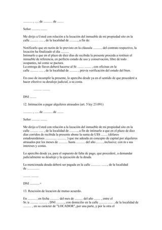 ........... , ..... de ........... de ........

Señor .......... ........

Me dirijo a Usted con relación a la locación del inmueble de mi propiedad sito en la
calle .......... ..... , de la localidad de .........., a fin de:

Notificarlo que en razón de lo previsto en la cláusula ........... del contrato respectivo, la
locación ha finalizado el día ..........
Intimarlo a que en el plazo de diez días de recibida la presente proceda a restituir el
inmueble de referencia, en perfecto estado de uso y conservación, libre de todo
ocupantes, tal como se pactara.
La entrega de llaves deberá hacerse al Sr. ....... ........ , con oficinas en la
calle .......... ..... , de la localidad de .......... , previa verificación del estado del bien.

En caso de incumplir la presente, lo apercibo desde ya en el sentido de que procederé a
hacer efectivo su desalojo judicial, a su costa.

            .......... .........

DNI ........

12. Intimación a pagar alquileres atrasados (art. 5 ley 23.091)

........... , ..... de ........... de ........

Señor .......... ........

Me dirijo a Usted con relación a la locación del inmueble de mi propiedad sito en la
calle .......... ..... , de la localidad de .........., a fin de intimarlo a que en el plazo de diez
días corridos de recibida la presente abone la suma de U$S ........ (dólares
estadounidenses .............. ........... ) que me adeuda en concepto de capital por alquileres
atrasados por los meses de ........... hasta ........... del año ....... , inclusive; con m s sus
intereses y costas.

Lo apercibo desde ya, para el supuesto de falta de pago, que procederé‚ a demandar
judicialmente su desalojo y la ejecución de la deuda.

La mencionada deuda deberá ser pagada en la calle ............ ......., de la localidad
de ...............

......... .........

DNI ............+

13. Rescisión de locacion de mutuo acuerdo.

En .......... , en fecha ........... del mes de .......... del año ........ , entre el
Sr./a .......... .......... , DNI .........., con domicilio en la calle .......... ...... , de la localidad de
.......... , en su carácter de "LOCADOR", por una parte, y por la otra el
 