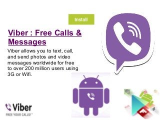Viber : Free Calls &
Messages
Viber allows you to text, call,
and send photos and video
messages worldwide for free
to over 200 million users using
3G or Wifi.
 
