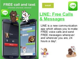 LINE: Free Calls
& Messages
LINE is a new communication
app which allows you to make
FREE voice calls and send
FREE messages whenever
and wherever you are, 24
hours a day!
 