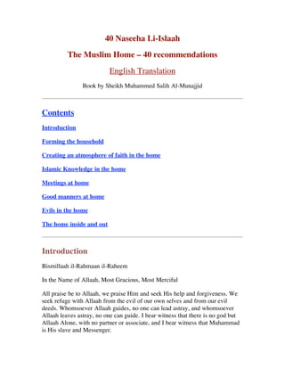 40 Naseeha Li-Islaah
The Muslim Home – 40 recommendations
English Translation
Book by Sheikh Muhammed Salih Al-Munajjid
Contents
Introduction
Forming the household
Creating an atmosphere of faith in the home
Islamic Knowledge in the home
Meetings at home
Good manners at home
Evils in the home
The home inside and out
Introduction
Bismillaah il-Rahmaan il-Raheem
In the Name of Allaah, Most Gracious, Most Merciful
All praise be to Allaah, we praise Him and seek His help and forgiveness. We
seek refuge with Allaah from the evil of our own selves and from our evil
deeds. Whomsoever Allaah guides, no one can lead astray, and whomsoever
Allaah leaves astray, no one can guide. I bear witness that there is no god but
Allaah Alone, with no partner or associate, and I bear witness that Muhammad
is His slave and Messenger.
 