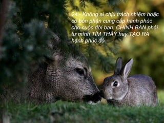 24.- Không ai chịu trách nhiệm hoặc
có bổn phận cung cấp hạnh phúc
cho cuộc đời bạn. CHÍNH BẠN phải
tự mình TÌM THẤY hay TẠO RA
hạnh phúc đó.
 