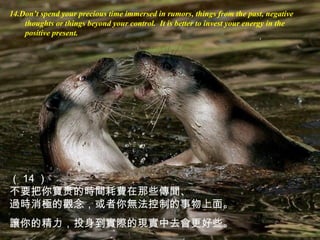 14.Don’t spend your precious time immersed in rumors, things from the past, negative
thoughts or things beyond your control. It is better to invest your energy in the
positive present.
（ 14 ）
不要把你寶贵的時間耗費在那些傳聞、
過時消極的觀念，或者你無法控制的事物上面。
讓你的精力，投身到實際的現實中去會更好些。
 