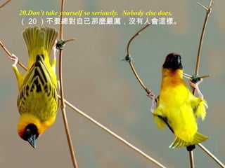 20.Don’t take yourself so seriously. Nobody else does.
（ 20 ）不要總對自己那麼嚴厲，沒有人會這樣。
 