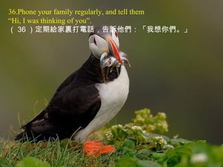 36.Phone your family regularly, and tell them
“Hi, I was thinking of you”.
（ 36 ）定期給家裏打電話，告訴他們：「我想你們。」
 