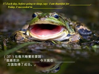 37.Each day, before going to sleep, say: I am thankful for _______________.
Today, I succeeded in _____________________.
（ 37 ）在每天睡覺前要說：
「我感恩於 ___________ 今天我在 ____________
方面取得了成功。」
 