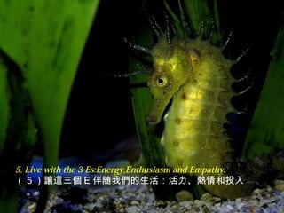 5. Live with the 3 Es:Energy,Enthusiasm and Empathy.
（ 5 ）讓這三個 E 伴随我們的生活：活力、熱情和投入
。
 