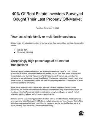 40% Of Real Estate Investors Surveyed
Bought Their Last Property Off-Market
Published: November 18, 2020
Your last single family or multi-family purchase:
We surveyed 50 real estate investors to find out where they sourced their last deal. Here are the
results:
● MLS: 30 (60%)
● Off-market: 20 (40%)
Surprisingly high percentage of off-market
transactions
When surveying real estate investors, we expected to see in the range of 15% - 25% of
purchases off-market. We were not expecting it to be a 60/40 split. Real estate investors are
more disciplined in "running the numbers" and the numbers off-market are currently more
attractive as we will discuss in more detail below. What's more, real estate investors tend to be
more inclined to purchase fixer uppers and take on complete gut rehabs -- these types of deals
are more commonly off-market.
While this is only speculation at this point because follow-up interviews have not been
conducted, we believe the current environment of record low housing inventory and record low
mortgage rates has forced real estate investors and savvy home buyers to look off-market
where competition is lower and prices are more attractive.
We also believe an increasing proportion of sellers want to avoid the hassle, health concerns
and expensive fees of listing on the MLS and multiple showings and open houses. Much of this
attitude among sellers has been brought on by pandemic and the fact that families are all at
home, working from home with children remote learning.
 