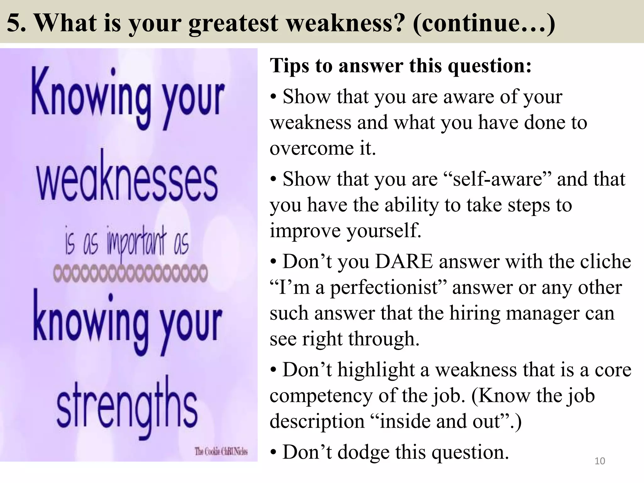 5. What is your greatest weakness? (continue…)
Tips to answer this question:
• Show that you are aware of your
weakness and what you have done to
overcome it.
• Show that you are “self-aware” and that
you have the ability to take steps to
improve yourself.
• Don’t you DARE answer with the cliche
“I’m a perfectionist” answer or any other
such answer that the hiring manager can
see right through.
• Don’t highlight a weakness that is a core
competency of the job. (Know the job
description “inside and out”.)
• Don’t dodge this question. 10
 