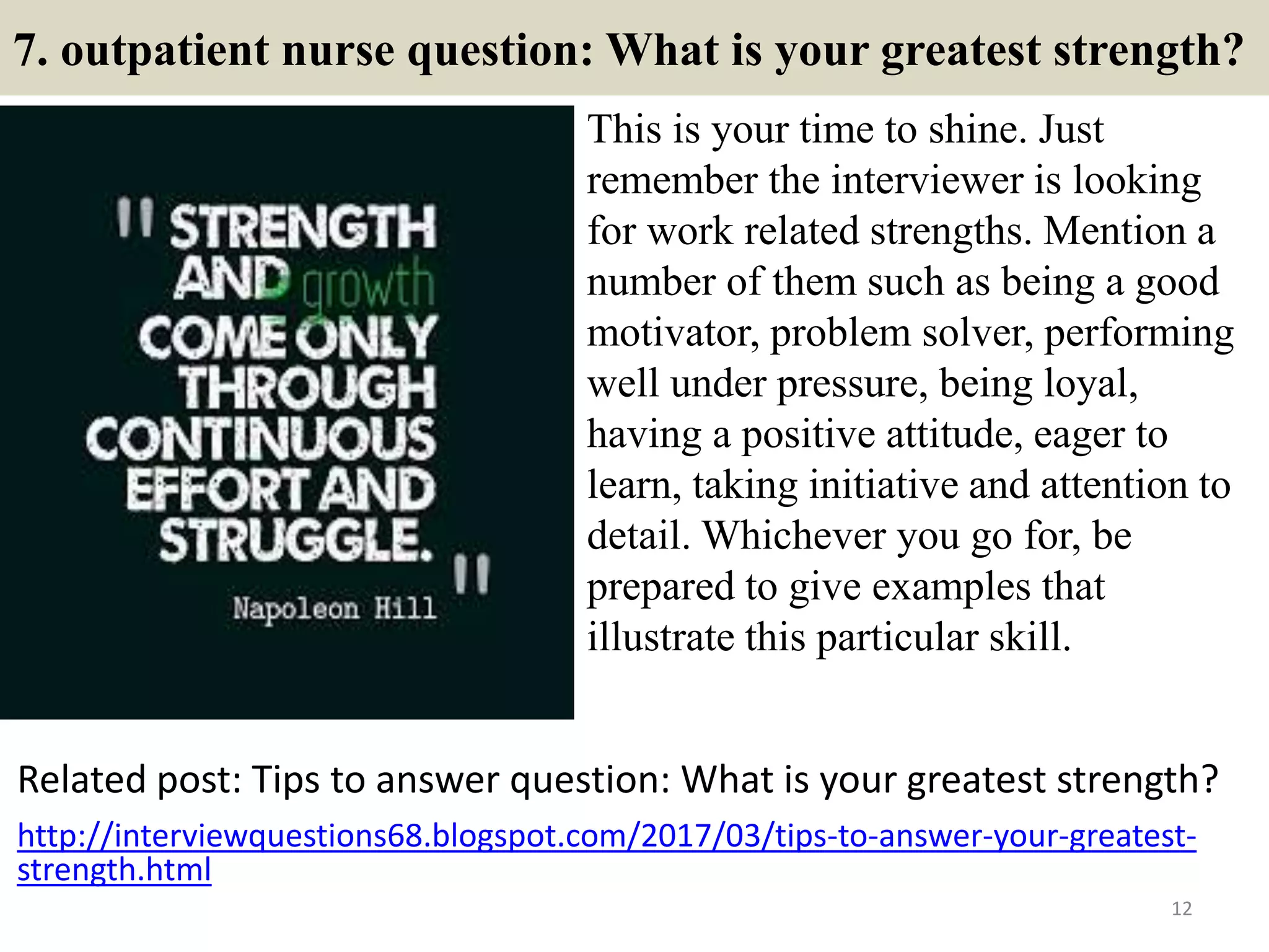 7. outpatient nurse question: What is your greatest strength?
This is your time to shine. Just
remember the interviewer is looking
for work related strengths. Mention a
number of them such as being a good
motivator, problem solver, performing
well under pressure, being loyal,
having a positive attitude, eager to
learn, taking initiative and attention to
detail. Whichever you go for, be
prepared to give examples that
illustrate this particular skill.
12
Related post: Tips to answer question: What is your greatest strength?
http://interviewquestions68.blogspot.com/2017/03/tips-to-answer-your-greatest-
strength.html
 
