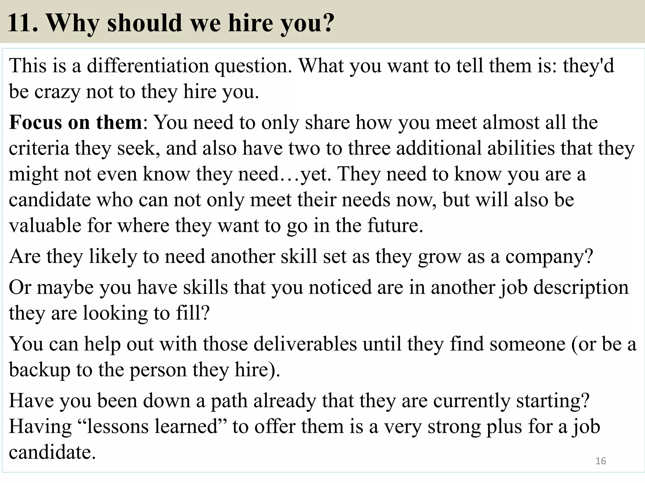 11. Why should we hire you?
This is a differentiation question. What you want to tell them is: they'd
be crazy not to they hire you.
Focus on them: You need to only share how you meet almost all the
criteria they seek, and also have two to three additional abilities that they
might not even know they need…yet. They need to know you are a
candidate who can not only meet their needs now, but will also be
valuable for where they want to go in the future.
Are they likely to need another skill set as they grow as a company?
Or maybe you have skills that you noticed are in another job description
they are looking to fill?
You can help out with those deliverables until they find someone (or be a
backup to the person they hire).
Have you been down a path already that they are currently starting?
Having “lessons learned” to offer them is a very strong plus for a job
candidate. 16
 