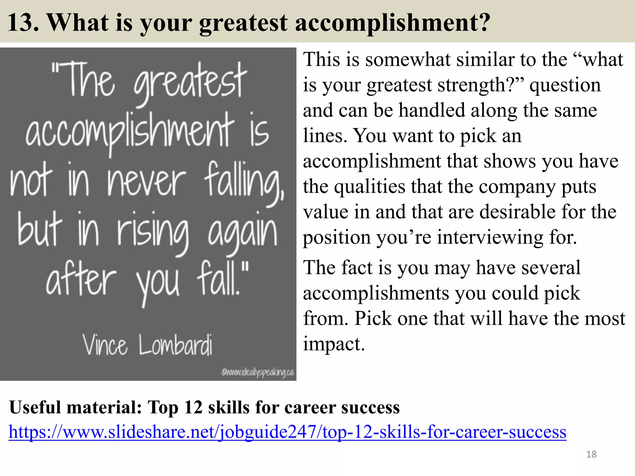 13. What is your greatest accomplishment?
This is somewhat similar to the “what
is your greatest strength?” question
and can be handled along the same
lines. You want to pick an
accomplishment that shows you have
the qualities that the company puts
value in and that are desirable for the
position you’re interviewing for.
The fact is you may have several
accomplishments you could pick
from. Pick one that will have the most
impact.
18
https://www.slideshare.net/jobguide247/top-12-skills-for-career-success
Useful material: Top 12 skills for career success
 