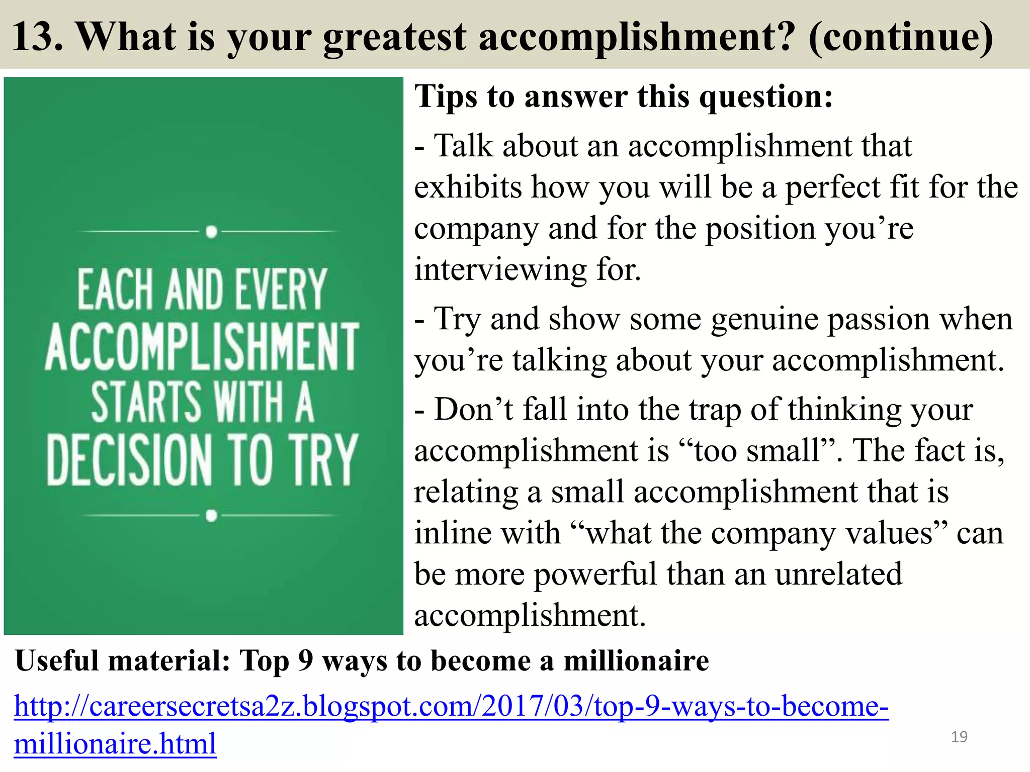 13. What is your greatest accomplishment? (continue)
Tips to answer this question:
- Talk about an accomplishment that
exhibits how you will be a perfect fit for the
company and for the position you’re
interviewing for.
- Try and show some genuine passion when
you’re talking about your accomplishment.
- Don’t fall into the trap of thinking your
accomplishment is “too small”. The fact is,
relating a small accomplishment that is
inline with “what the company values” can
be more powerful than an unrelated
accomplishment.
19
Useful material: Top 9 ways to become a millionaire
http://careersecretsa2z.blogspot.com/2017/03/top-9-ways-to-become-
millionaire.html
 
