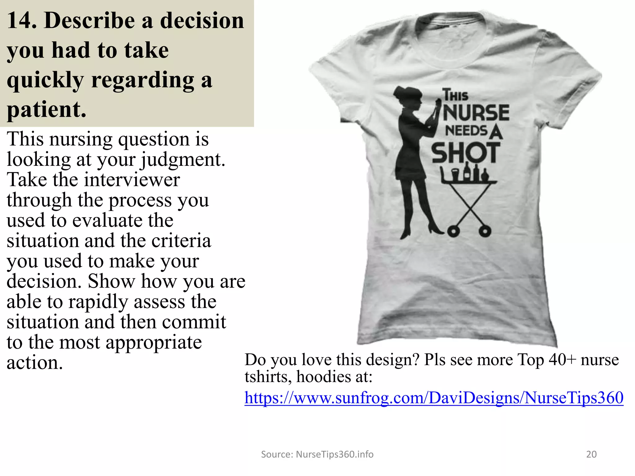 14. Describe a decision
you had to take
quickly regarding a
patient.
This nursing question is
looking at your judgment.
Take the interviewer
through the process you
used to evaluate the
situation and the criteria
you used to make your
decision. Show how you are
able to rapidly assess the
situation and then commit
to the most appropriate
action.
Source: NurseTips360.info 20
Do you love this design? Pls see more Top 40+ nurse
tshirts, hoodies at:
https://www.sunfrog.com/DaviDesigns/NurseTips360
 