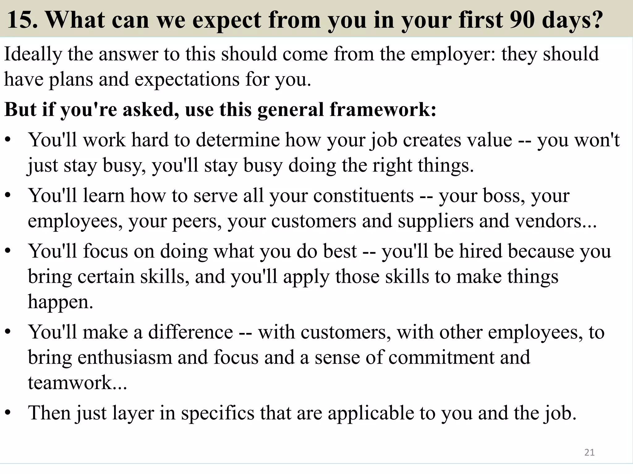 15. What can we expect from you in your first 90 days?
Ideally the answer to this should come from the employer: they should
have plans and expectations for you.
But if you're asked, use this general framework:
• You'll work hard to determine how your job creates value -- you won't
just stay busy, you'll stay busy doing the right things.
• You'll learn how to serve all your constituents -- your boss, your
employees, your peers, your customers and suppliers and vendors...
• You'll focus on doing what you do best -- you'll be hired because you
bring certain skills, and you'll apply those skills to make things
happen.
• You'll make a difference -- with customers, with other employees, to
bring enthusiasm and focus and a sense of commitment and
teamwork...
• Then just layer in specifics that are applicable to you and the job.
21
 