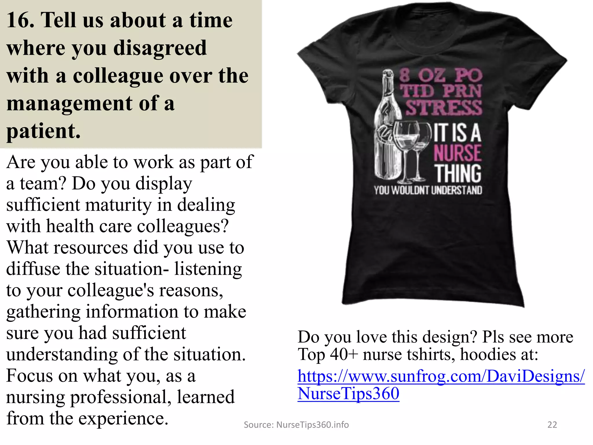 16. Tell us about a time
where you disagreed
with a colleague over the
management of a
patient.
Are you able to work as part of
a team? Do you display
sufficient maturity in dealing
with health care colleagues?
What resources did you use to
diffuse the situation- listening
to your colleague's reasons,
gathering information to make
sure you had sufficient
understanding of the situation.
Focus on what you, as a
nursing professional, learned
from the experience. Source: NurseTips360.info 22
Do you love this design? Pls see more
Top 40+ nurse tshirts, hoodies at:
https://www.sunfrog.com/DaviDesigns/
NurseTips360
 