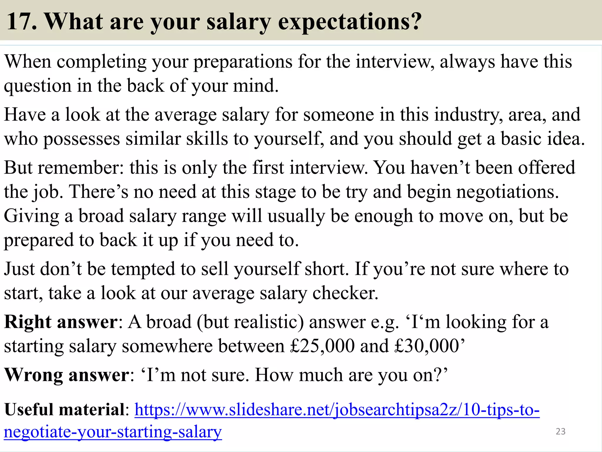 17. What are your salary expectations?
When completing your preparations for the interview, always have this
question in the back of your mind.
Have a look at the average salary for someone in this industry, area, and
who possesses similar skills to yourself, and you should get a basic idea.
But remember: this is only the first interview. You haven’t been offered
the job. There’s no need at this stage to be try and begin negotiations.
Giving a broad salary range will usually be enough to move on, but be
prepared to back it up if you need to.
Just don’t be tempted to sell yourself short. If you’re not sure where to
start, take a look at our average salary checker.
Right answer: A broad (but realistic) answer e.g. ‘I‘m looking for a
starting salary somewhere between £25,000 and £30,000’
Wrong answer: ‘I’m not sure. How much are you on?’
Useful material: https://www.slideshare.net/jobsearchtipsa2z/10-tips-to-
negotiate-your-starting-salary 23
 