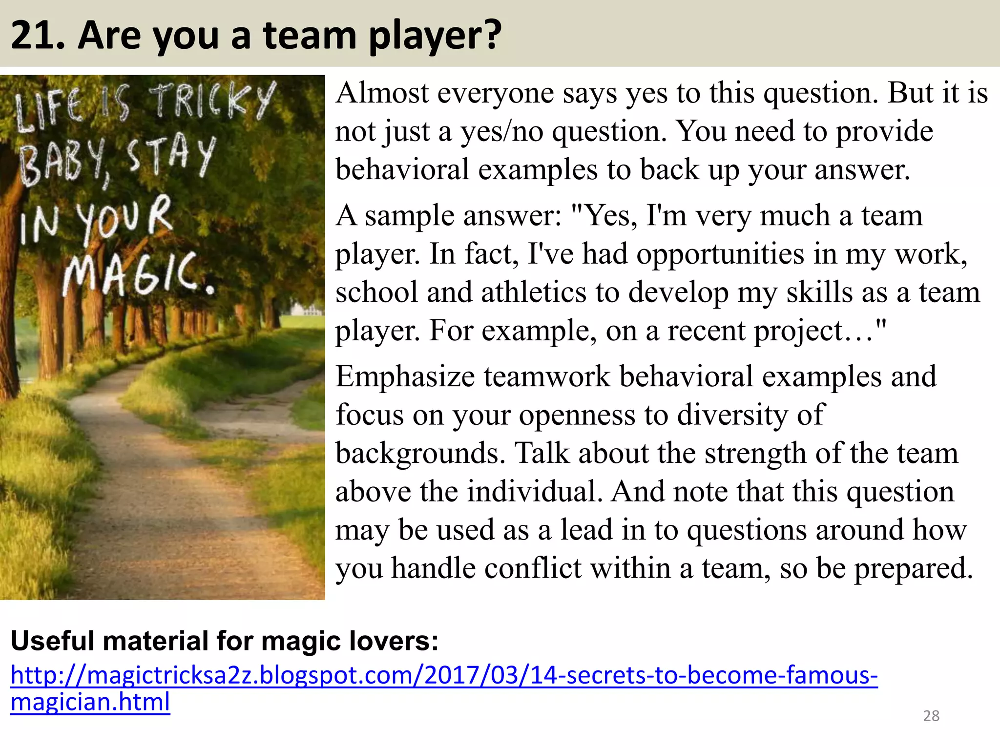 21. Are you a team player?
Almost everyone says yes to this question. But it is
not just a yes/no question. You need to provide
behavioral examples to back up your answer.
A sample answer: "Yes, I'm very much a team
player. In fact, I've had opportunities in my work,
school and athletics to develop my skills as a team
player. For example, on a recent project…"
Emphasize teamwork behavioral examples and
focus on your openness to diversity of
backgrounds. Talk about the strength of the team
above the individual. And note that this question
may be used as a lead in to questions around how
you handle conflict within a team, so be prepared.
Useful material for magic lovers:
http://magictricksa2z.blogspot.com/2017/03/14-secrets-to-become-famous-
magician.html 28
 