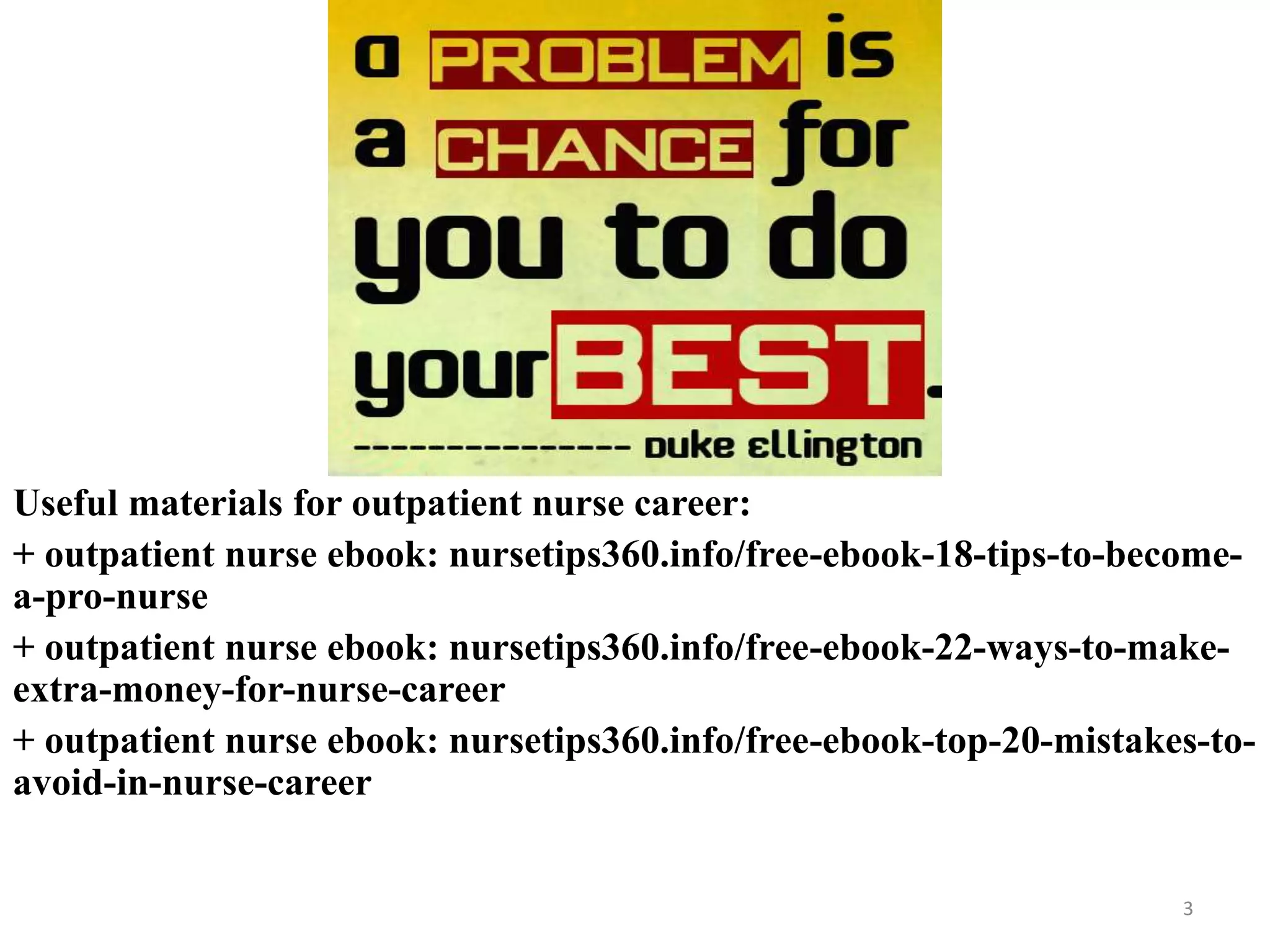 3
Useful materials for outpatient nurse career:
+ outpatient nurse ebook: nursetips360.info/free-ebook-18-tips-to-become-
a-pro-nurse
+ outpatient nurse ebook: nursetips360.info/free-ebook-22-ways-to-make-
extra-money-for-nurse-career
+ outpatient nurse ebook: nursetips360.info/free-ebook-top-20-mistakes-to-
avoid-in-nurse-career
 