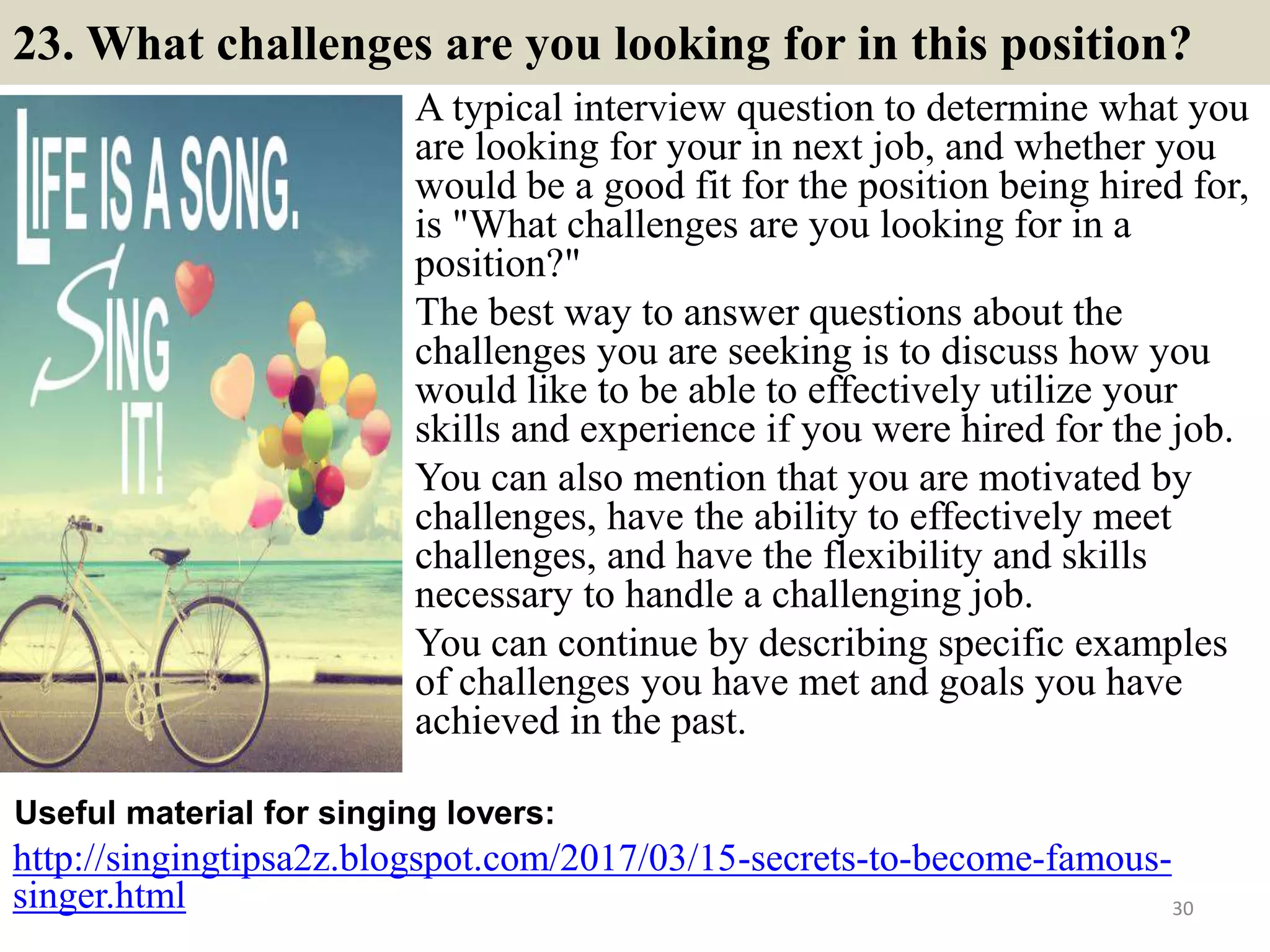 23. What challenges are you looking for in this position?
A typical interview question to determine what you
are looking for your in next job, and whether you
would be a good fit for the position being hired for,
is "What challenges are you looking for in a
position?"
The best way to answer questions about the
challenges you are seeking is to discuss how you
would like to be able to effectively utilize your
skills and experience if you were hired for the job.
You can also mention that you are motivated by
challenges, have the ability to effectively meet
challenges, and have the flexibility and skills
necessary to handle a challenging job.
You can continue by describing specific examples
of challenges you have met and goals you have
achieved in the past.
http://singingtipsa2z.blogspot.com/2017/03/15-secrets-to-become-famous-
singer.html
Useful material for singing lovers:
30
 