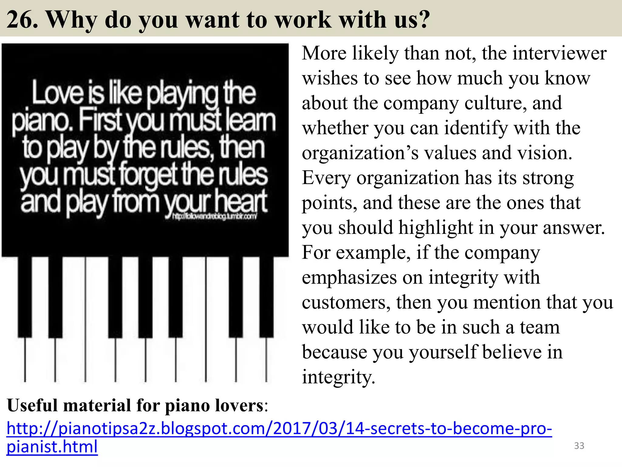 26. Why do you want to work with us?
Useful material for piano lovers:
http://pianotipsa2z.blogspot.com/2017/03/14-secrets-to-become-pro-
pianist.html 33
More likely than not, the interviewer
wishes to see how much you know
about the company culture, and
whether you can identify with the
organization’s values and vision.
Every organization has its strong
points, and these are the ones that
you should highlight in your answer.
For example, if the company
emphasizes on integrity with
customers, then you mention that you
would like to be in such a team
because you yourself believe in
integrity.
 