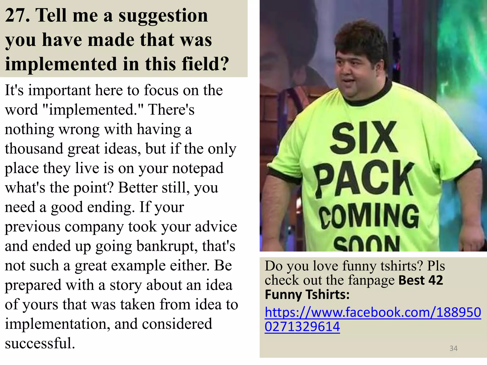 27. Tell me a suggestion
you have made that was
implemented in this field?
It's important here to focus on the
word "implemented." There's
nothing wrong with having a
thousand great ideas, but if the only
place they live is on your notepad
what's the point? Better still, you
need a good ending. If your
previous company took your advice
and ended up going bankrupt, that's
not such a great example either. Be
prepared with a story about an idea
of yours that was taken from idea to
implementation, and considered
successful.
Do you love funny tshirts? Pls
check out the fanpage Best 42
Funny Tshirts:
https://www.facebook.com/188950
0271329614
34
 