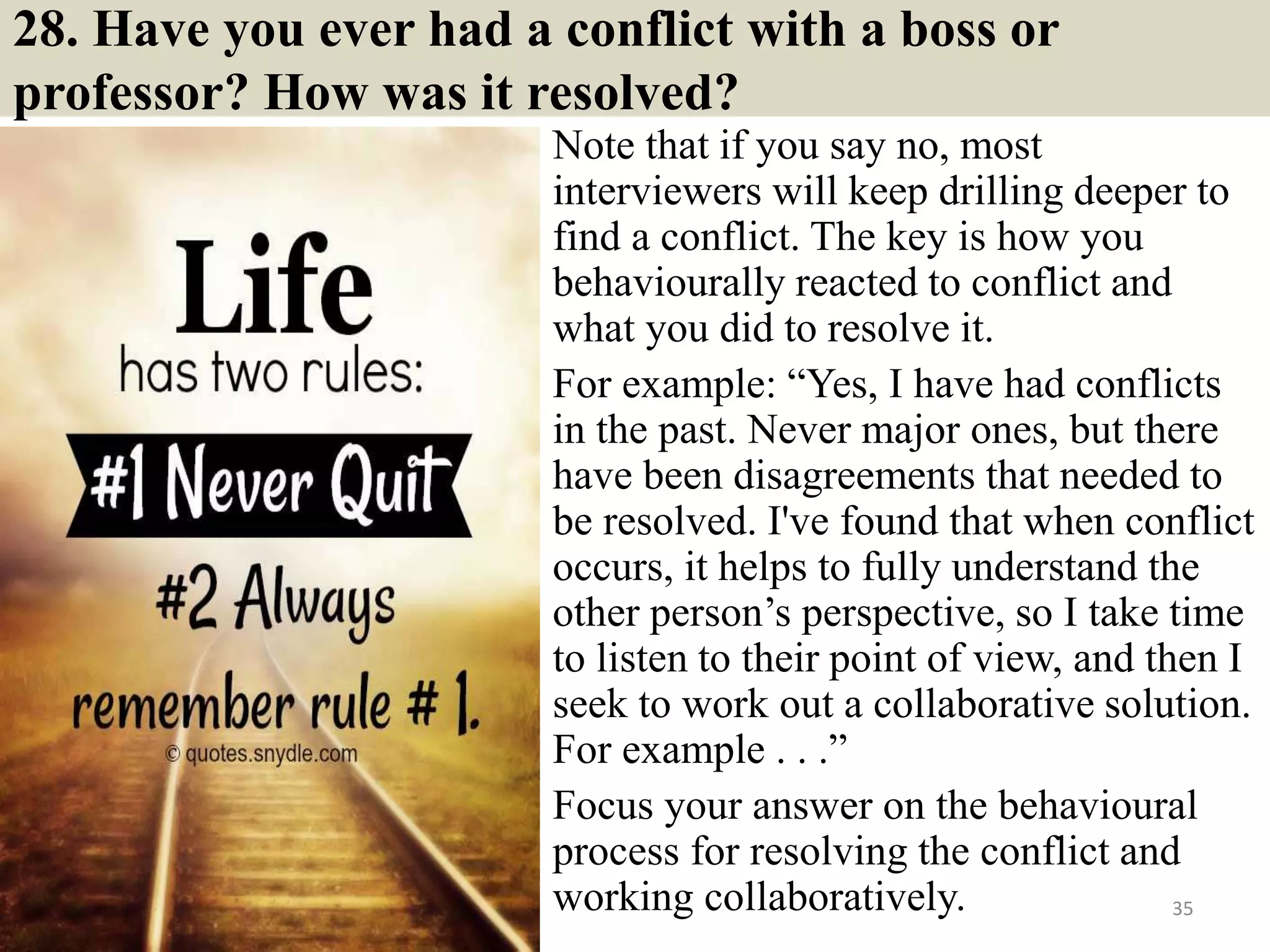 28. Have you ever had a conflict with a boss or
professor? How was it resolved?
Note that if you say no, most
interviewers will keep drilling deeper to
find a conflict. The key is how you
behaviourally reacted to conflict and
what you did to resolve it.
For example: “Yes, I have had conflicts
in the past. Never major ones, but there
have been disagreements that needed to
be resolved. I've found that when conflict
occurs, it helps to fully understand the
other person’s perspective, so I take time
to listen to their point of view, and then I
seek to work out a collaborative solution.
For example . . .”
Focus your answer on the behavioural
process for resolving the conflict and
working collaboratively. 35
 