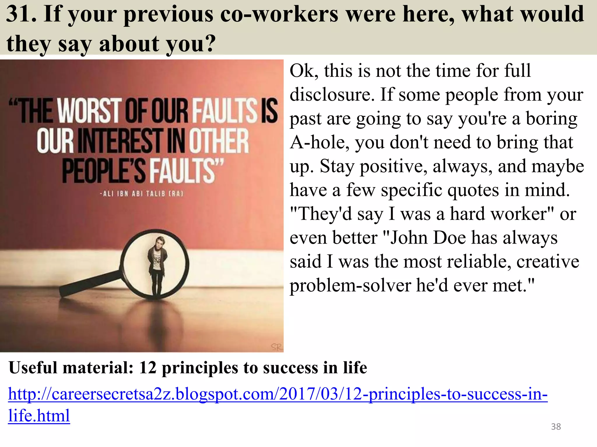 31. If your previous co-workers were here, what would
they say about you?
Ok, this is not the time for full
disclosure. If some people from your
past are going to say you're a boring
A-hole, you don't need to bring that
up. Stay positive, always, and maybe
have a few specific quotes in mind.
"They'd say I was a hard worker" or
even better "John Doe has always
said I was the most reliable, creative
problem-solver he'd ever met."
38
Useful material: 12 principles to success in life
http://careersecretsa2z.blogspot.com/2017/03/12-principles-to-success-in-
life.html
 