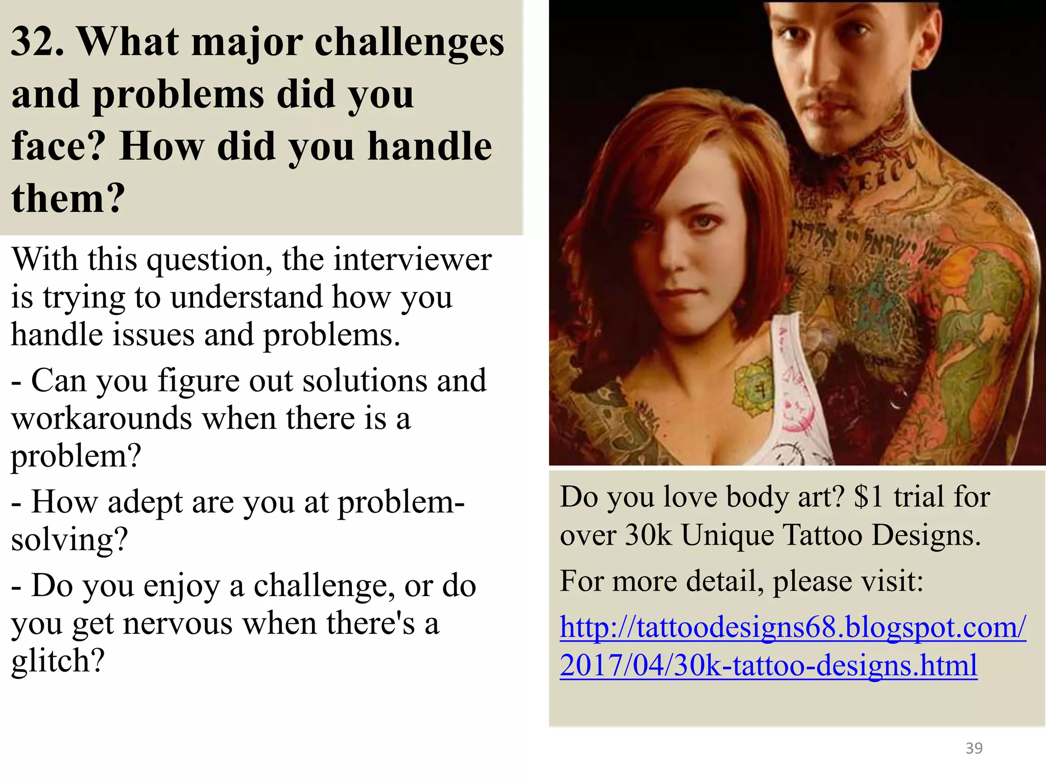 32. What major challenges
and problems did you
face? How did you handle
them?
With this question, the interviewer
is trying to understand how you
handle issues and problems.
- Can you figure out solutions and
workarounds when there is a
problem?
- How adept are you at problem-
solving?
- Do you enjoy a challenge, or do
you get nervous when there's a
glitch?
39
Do you love body art? $1 trial for
over 30k Unique Tattoo Designs.
For more detail, please visit:
http://tattoodesigns68.blogspot.com/
2017/04/30k-tattoo-designs.html
 