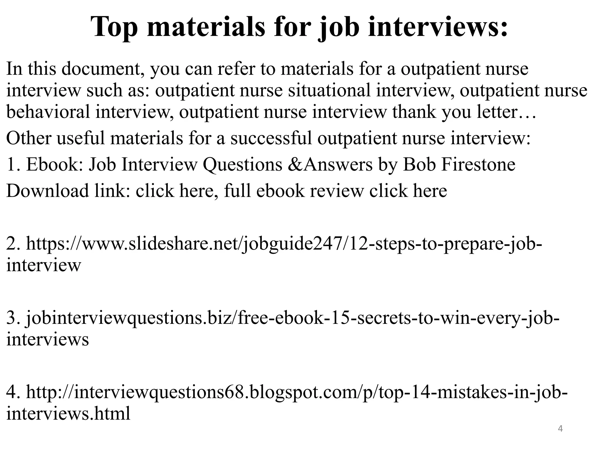Top materials for job interviews:
In this document, you can refer to materials for a outpatient nurse
interview such as: outpatient nurse situational interview, outpatient nurse
behavioral interview, outpatient nurse interview thank you letter…
Other useful materials for a successful outpatient nurse interview:
1. Ebook: Job Interview Questions &Answers by Bob Firestone
Download link: click here, full ebook review click here
2. https://www.slideshare.net/jobguide247/12-steps-to-prepare-job-
interview
3. jobinterviewquestions.biz/free-ebook-15-secrets-to-win-every-job-
interviews
4. http://interviewquestions68.blogspot.com/p/top-14-mistakes-in-job-
interviews.html
4
 