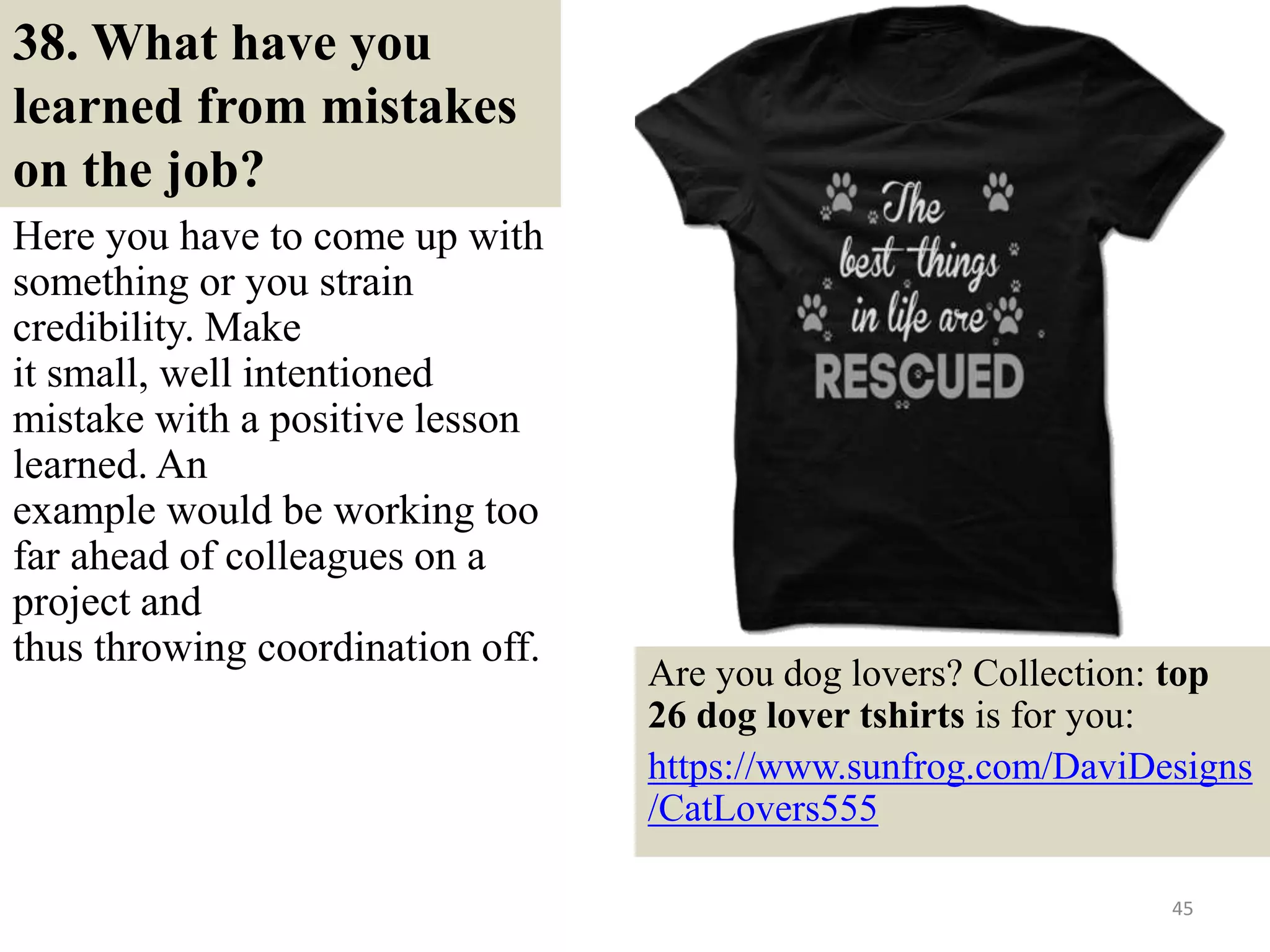38. What have you
learned from mistakes
on the job?
Here you have to come up with
something or you strain
credibility. Make
it small, well intentioned
mistake with a positive lesson
learned. An
example would be working too
far ahead of colleagues on a
project and
thus throwing coordination off.
45
Are you dog lovers? Collection: top
26 dog lover tshirts is for you:
https://www.sunfrog.com/DaviDesigns
/CatLovers555
 