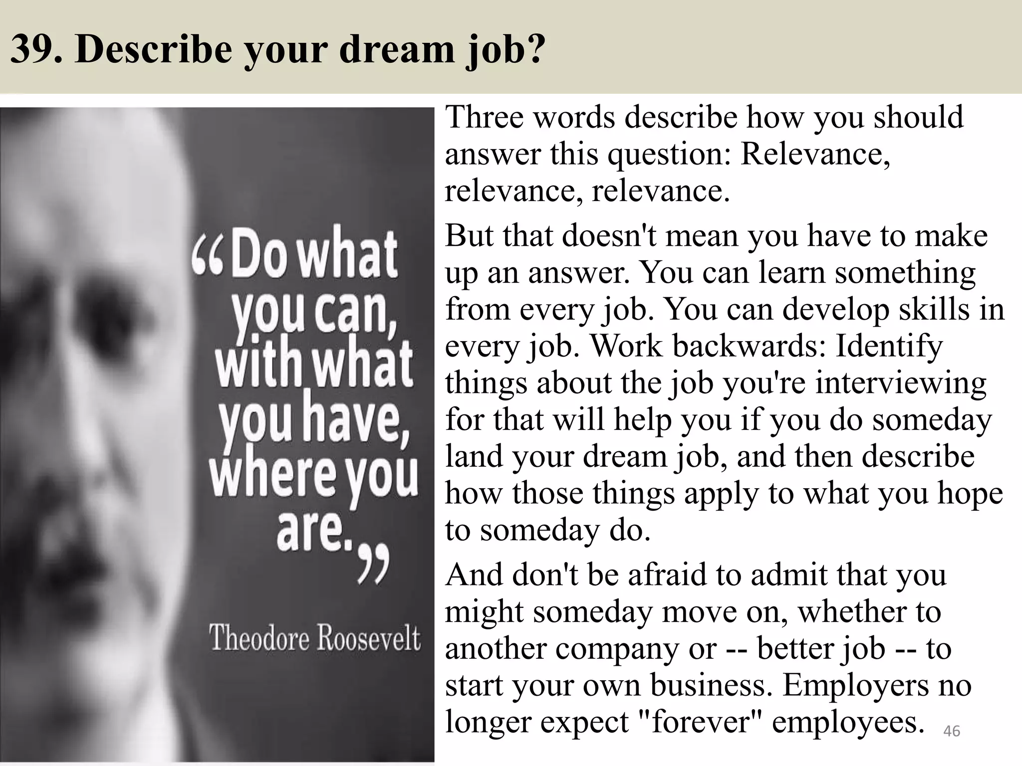 39. Describe your dream job?
Three words describe how you should
answer this question: Relevance,
relevance, relevance.
But that doesn't mean you have to make
up an answer. You can learn something
from every job. You can develop skills in
every job. Work backwards: Identify
things about the job you're interviewing
for that will help you if you do someday
land your dream job, and then describe
how those things apply to what you hope
to someday do.
And don't be afraid to admit that you
might someday move on, whether to
another company or -- better job -- to
start your own business. Employers no
longer expect "forever" employees. 46
 