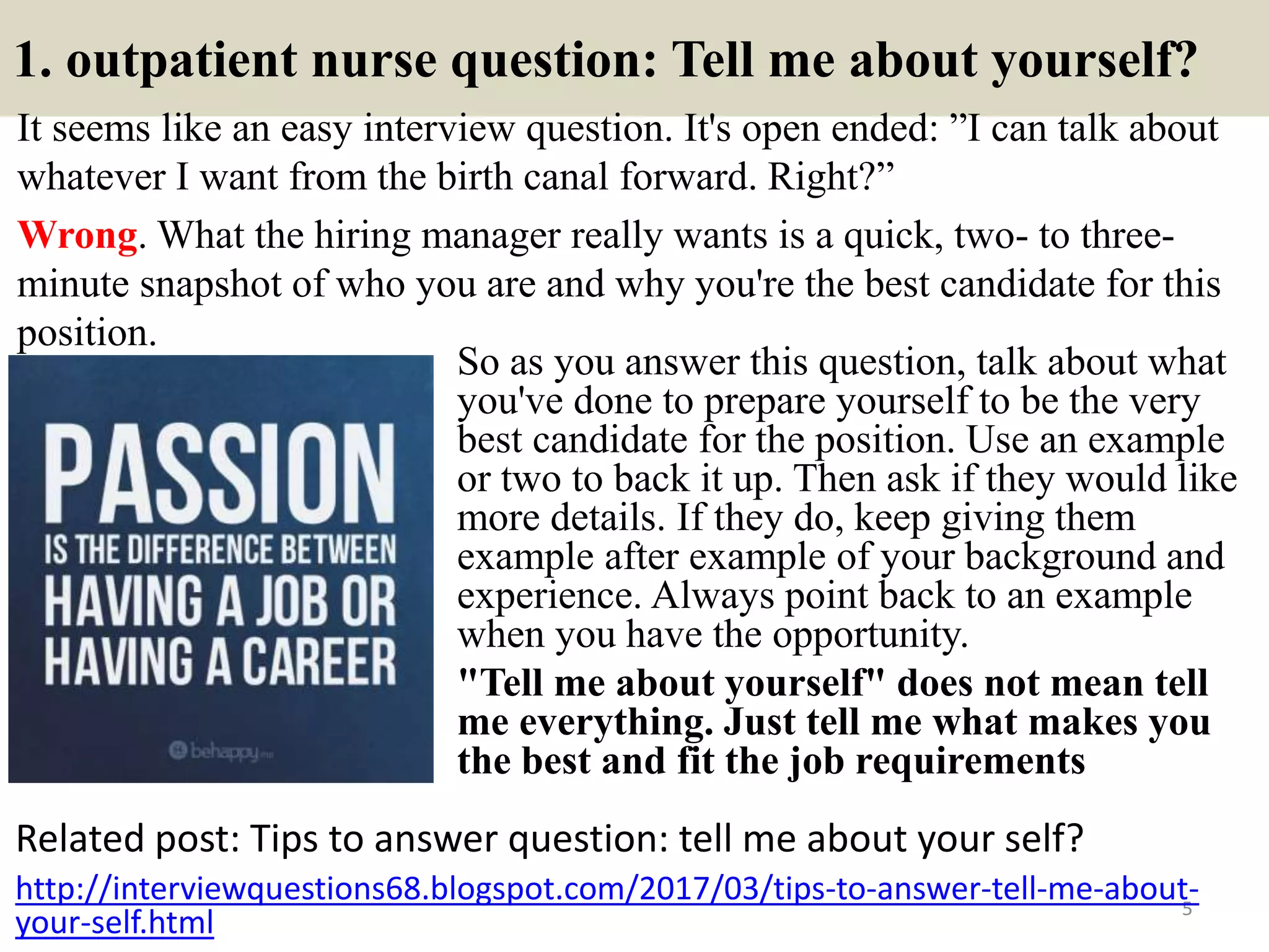 1. outpatient nurse question: Tell me about yourself?
It seems like an easy interview question. It's open ended: ”I can talk about
whatever I want from the birth canal forward. Right?”
Wrong. What the hiring manager really wants is a quick, two- to three-
minute snapshot of who you are and why you're the best candidate for this
position.
Related post: Tips to answer question: tell me about your self?
5
http://interviewquestions68.blogspot.com/2017/03/tips-to-answer-tell-me-about-
your-self.html
So as you answer this question, talk about what
you've done to prepare yourself to be the very
best candidate for the position. Use an example
or two to back it up. Then ask if they would like
more details. If they do, keep giving them
example after example of your background and
experience. Always point back to an example
when you have the opportunity.
"Tell me about yourself" does not mean tell
me everything. Just tell me what makes you
the best and fit the job requirements
 