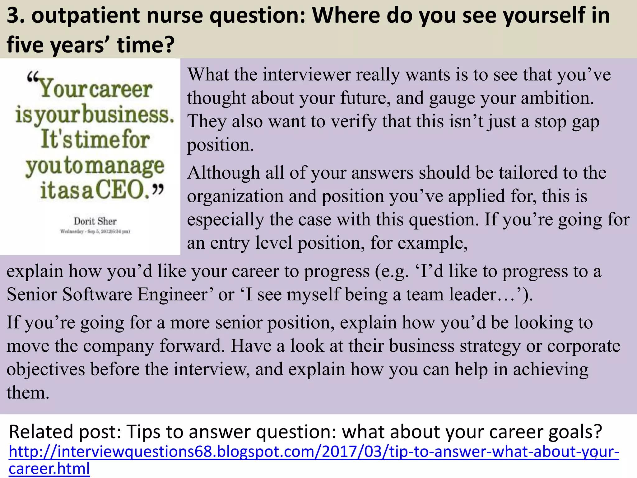 3. outpatient nurse question: Where do you see yourself in
five years’ time?
What the interviewer really wants is to see that you’ve
thought about your future, and gauge your ambition.
They also want to verify that this isn’t just a stop gap
position.
Although all of your answers should be tailored to the
organization and position you’ve applied for, this is
especially the case with this question. If you’re going for
an entry level position, for example,
Related post: Tips to answer question: what about your career goals?
7http://interviewquestions68.blogspot.com/2017/03/tip-to-answer-what-about-your-
career.html
explain how you’d like your career to progress (e.g. ‘I’d like to progress to a
Senior Software Engineer’ or ‘I see myself being a team leader…’).
If you’re going for a more senior position, explain how you’d be looking to
move the company forward. Have a look at their business strategy or corporate
objectives before the interview, and explain how you can help in achieving
them.
 