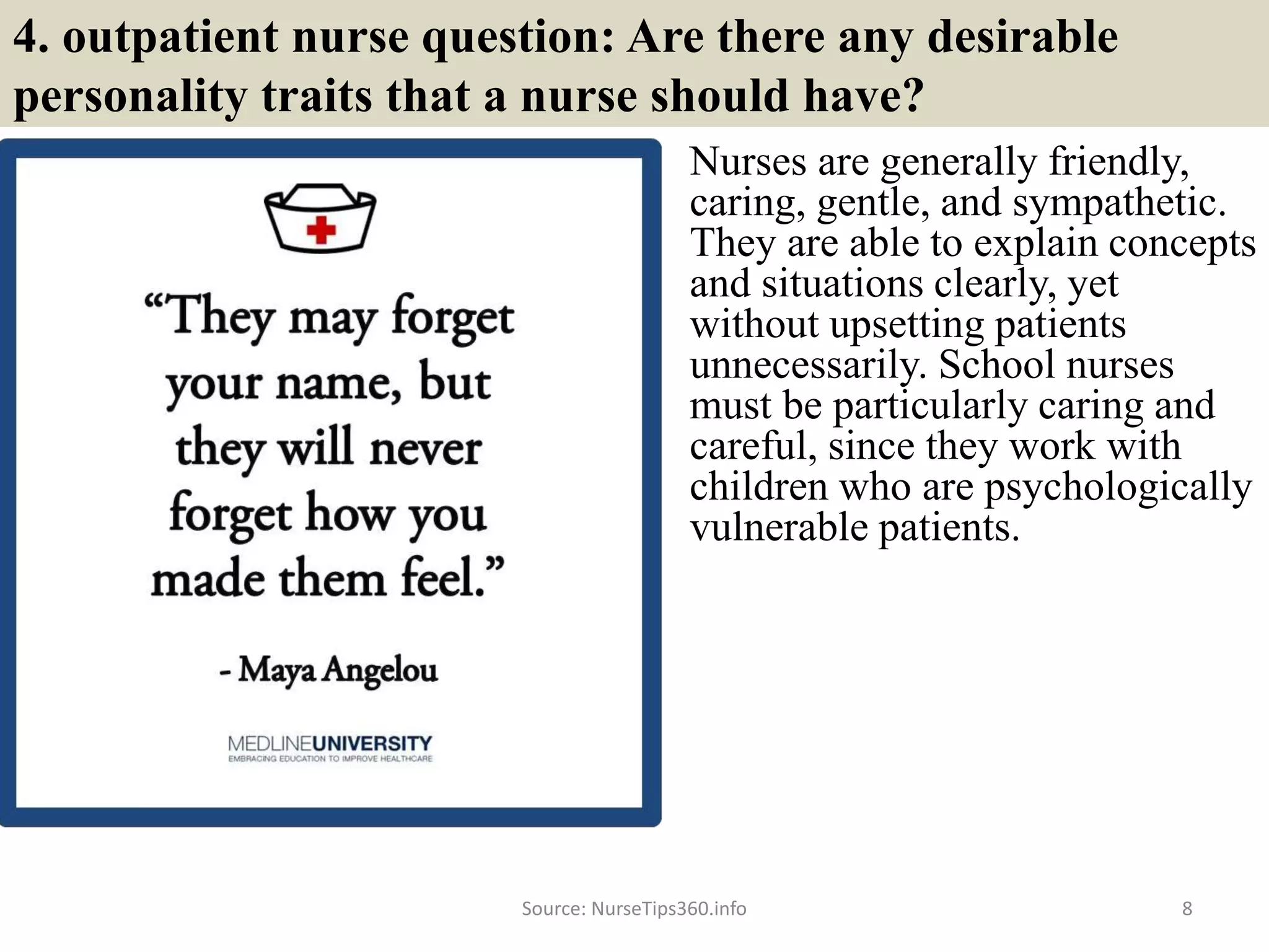 4. outpatient nurse question: Are there any desirable
personality traits that a nurse should have?
Nurses are generally friendly,
caring, gentle, and sympathetic.
They are able to explain concepts
and situations clearly, yet
without upsetting patients
unnecessarily. School nurses
must be particularly caring and
careful, since they work with
children who are psychologically
vulnerable patients.
Source: NurseTips360.info 8
 