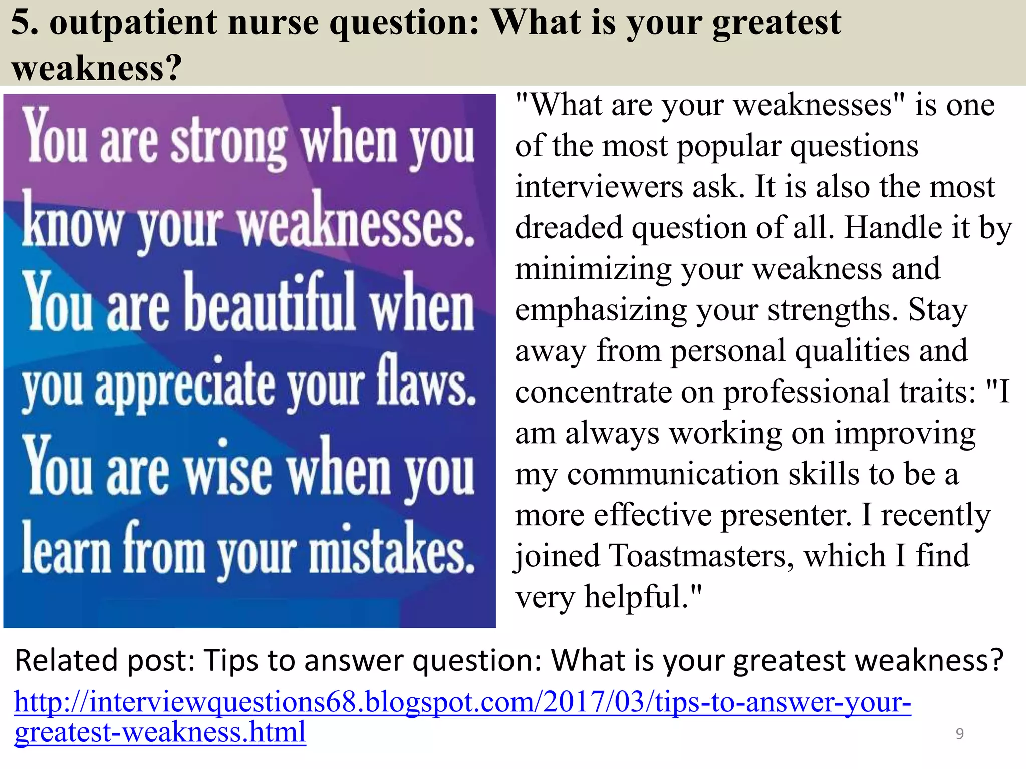 5. outpatient nurse question: What is your greatest
weakness?
"What are your weaknesses" is one
of the most popular questions
interviewers ask. It is also the most
dreaded question of all. Handle it by
minimizing your weakness and
emphasizing your strengths. Stay
away from personal qualities and
concentrate on professional traits: "I
am always working on improving
my communication skills to be a
more effective presenter. I recently
joined Toastmasters, which I find
very helpful."
Related post: Tips to answer question: What is your greatest weakness?
9
http://interviewquestions68.blogspot.com/2017/03/tips-to-answer-your-
greatest-weakness.html
 