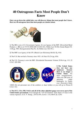 1
40 Outrageous Facts Most People Don’t
Know
Once you go down the rabbit hole, you will discover things that most people don’t know.
Here are 40 outrageous facts that most people are clueless about.
1. The IRS is not a U.S. Government Agency. It is an Agency of the IMF. (Diversified Metal
Products v. IRS et al. CV-93-405E-EJE U.S.D.C.D.I., Public Law 94-564, Senate Report 94-
1148 pg. 5967, Reorganization Plan No. 26, Public Law 102-391.)
2. The IMF is an Agency of the UN. (Blacks Law Dictionary 6th Ed. Pg. 816)
3. The U.S. Has not had a Treasury since 1921. (41 Stat. Ch.214 pg. 654)
4. The U.S. Treasury is now the IMF. (Presidential Documents Volume 29-No.4 pg. 113, 22
U.S.C. 285-288)
5. The United States
does not have any
employees because
there is no longer a
United States. No
more reorganizations.
After over 200 years of
operating under
bankruptcy its finally
over. (Executive Order
12803) Do not personate one of the creditors or share holders or you will go to Prison.18
U.S.C. 914
6. The FCC, CIA, FBI, NASA and all of the other alphabet gangs were never part of the
United States government. Even though the “US Government” held shares of stock in the
various Agencies. (U.S. V. Strang , 254 US 491, Lewis v. US, 680 F.2d, 1239)
 
